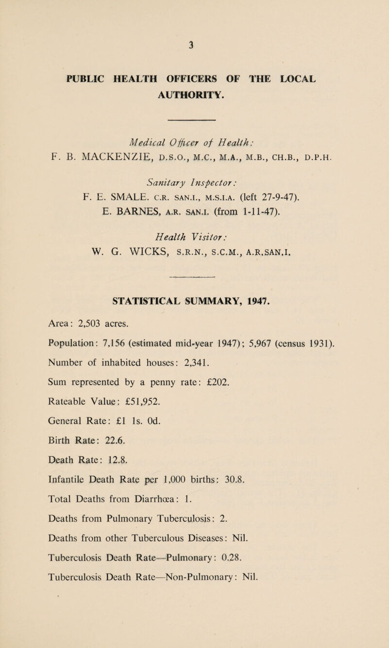 PUBLIC HEALTH OFFICERS OF THE LOCAL AUTHORITY. Medical Officer of Health: F. B. MACKENZIE, D.s.o., M.c., m.a., m.b., ch.b., d.p.h. Sanitary Inspector: F. E. SMALE. c.r. san.i., m.s.i.a. (left 27-9-47). E. BARNES, a.r. san.i. (from 1-11-47). Health Visitor: W. G. WICKS, S.R.N., S.C.M., A.R,SAN.I. STATISTICAL SUMMARY, 1947. Area: 2,503 acres. Population : 7,156 (estimated mid-year 1947); 5,967 (census 1931). Number of inhabited houses: 2,341. Sum represented by a penny rate: £202. Rateable Value: £51,952. General Rate: £1 Is. Od. Birth Rate: 22.6. Death Rate: 12.8. Infantile Death Rate per 1,000 births: 30.8. Total Deaths from Diarrhoea: 1. Deaths from Pulmonary Tuberculosis: 2. Deaths from other Tuberculous Diseases: Nil. Tuberculosis Death Rate—Pulmonary: 0.28. Tuberculosis Death Rate—Non-Pulmonary: Nil.