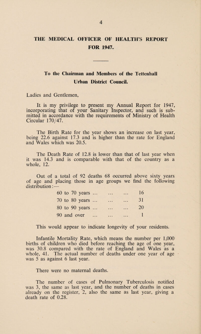 THE MEDICAL OFFICER OF HEALTH’S REPORT FOR 1947. To the Chairman and Members of the Tettenhail Urban District Council. Ladies and Gentlemen, It is my privilege to present my Annual Report for 1947, incorporating that of your Sanitary Inspector, and such is sub¬ mitted in accordance with the requirements of Ministry of Health Circular 170/47. The Birth Rate for the year shows an increase on last year, being 22.6 against 17.3 and is higher than the rate for England and Wales which was 20.5. The Death Rate of 12.8 is lower than that of last year when it was 14.3 and is comparable with that of the country as a whole, 12. Out of a total of 92 deaths 68 occurred above sixty years of age and placing those in age groups we find the following distribution: — 16 31 20 1 60 to 70 years ... 70 to 80 years ... 80 to 90 years ... 90 and over This would appear to indicate longevity of your residents. Infantile Mortality Rate, which means the number per 1,000 births of children who died before reaching the age of one year, was 30.8 compared with the rate of England and Wales as a whole, 41. The actual number of deaths under one year of age was 5 as against 6 last year. There were no maternal deaths. The number of cases of Pulmonary Tuberculosis notified was 3, the same as last year, and the number of deaths in cases already on the register, 2, also the same as last year, giving a death rate of 0.28.