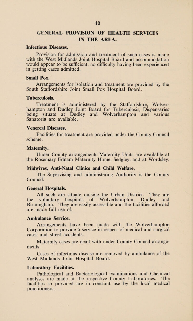 GENERAL PROVISION OF HEALTH SERVICES IN THE AREA. Infectious Diseases. Provision for admission and treatment of such cases is made with the West Midlands Joint Hospital Board and accommodation would appear to be sufficient, no difficulty having been experienced in getting cases admitted. Small Pox. Arrangements for isolation and treatment are provided by the South Staffordshire Joint Small Pox Hospital Board. Tuberculosis. Treatment is administered by the Staffordshire, Wolver¬ hampton and Dudley Joint Board for Tuberculosis, Dispensaries being situate at Dudley and Wolverhampton and various Sanatoria are available. Venereal Diseases. Facilities for treatment are provided under the County Council scheme. Maternity. Under County arrangements Maternity Units are available at the Rosemary Ednam Maternity Home, Sedgley, and at Wordsley. Midwives, Anti-Natal Clinics and Child Welfare. The Supervising and administering Authority is the County Council. General Hospitals. All such are situate outside the Urban District. They are the voluntary hospitals of Wolverhampton, Dudley and Birmingham. They are easily accessible and the facilities afforded are made full use of. Ambulance Service. Arrangements have been made with the Wolverhampton Corporation to provide a service in respect of medical and surgical cases and street accidents. Maternity cases are dealt with under County Council arrange¬ ments. Cases of infectious disease are removed by ambulance of the West Midlands Joint Hospital Board. Laboratory Facilities. Pathological and Bacteriological examinations and Chemical analyses are made at the respective County Laboratories. The facilities so provided are in constant use by the local medical practitioners.