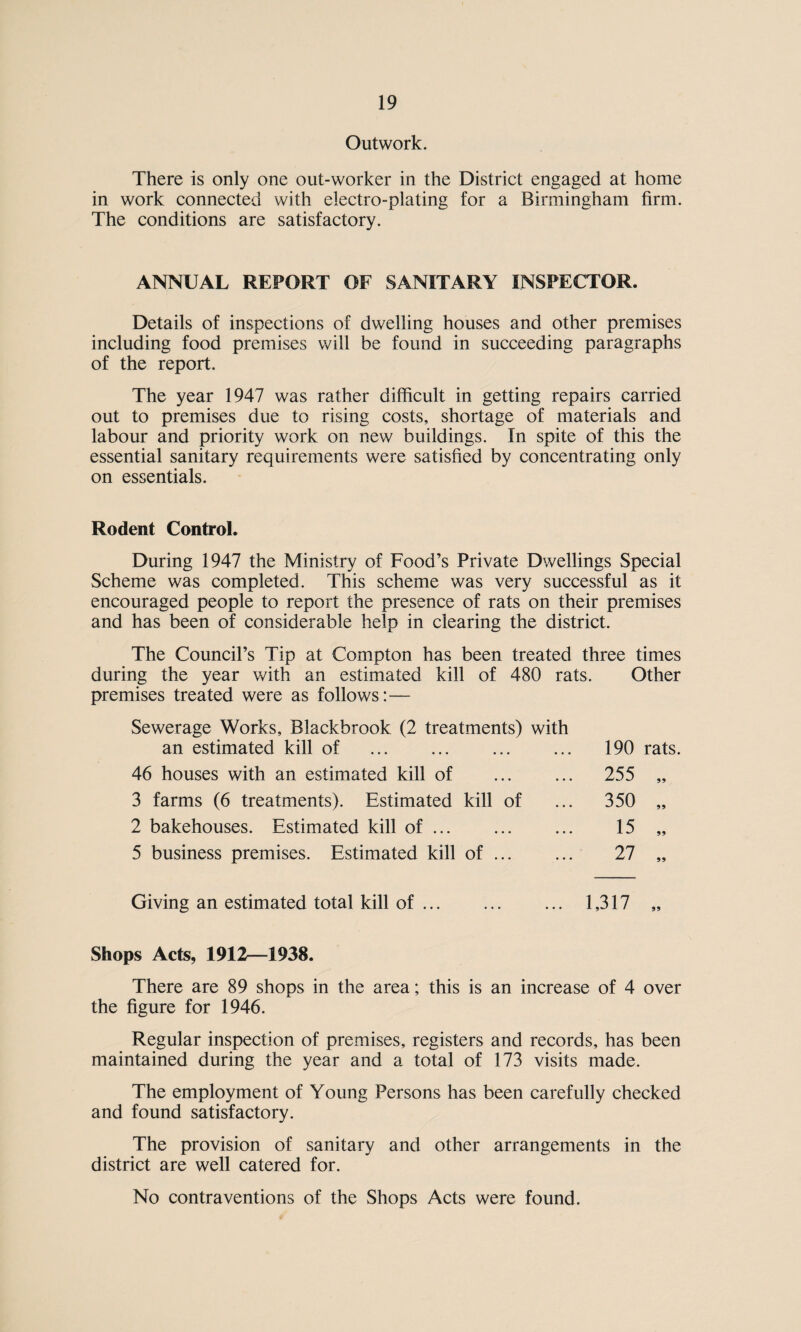 Outwork. There is only one out-worker in the District engaged at home in work connected with electro-plating for a Birmingham firm. The conditions are satisfactory. ANNUAL REPORT OF SANITARY INSPECTOR. Details of inspections of dwelling houses and other premises including food premises will be found in succeeding paragraphs of the report. The year 1947 was rather difficult in getting repairs carried out to premises due to rising costs, shortage of materials and labour and priority work on new buildings. In spite of this the essential sanitary requirements were satisfied by concentrating only on essentials. Rodent Control. During 1947 the Ministry of Food’s Private Dwellings Special Scheme was completed. This scheme was very successful as it encouraged people to report the presence of rats on their premises and has been of considerable help in clearing the district. The Council’s Tip at Compton has been treated three times during the year with an estimated kill of 480 rats. Other premises treated were as follows:— Sewerage Works, Blackbrook (2 treatments) with an estimated kill of 46 houses with an estimated kill of 3 farms (6 treatments). Estimated kill of 2 bakehouses. Estimated kill of. 5 business premises. Estimated kill of. 190 rats. 255 350 15 27 99 99 Giving an estimated total kill of. 1,317 „ Shops Acts, 1912—1938. There are 89 shops in the area; this is an increase of 4 over the figure for 1946. Regular inspection of premises, registers and records, has been maintained during the year and a total of 173 visits made. The employment of Young Persons has been carefully checked and found satisfactory. The provision of sanitary and other arrangements in the district are well catered for. No contraventions of the Shops Acts were found.