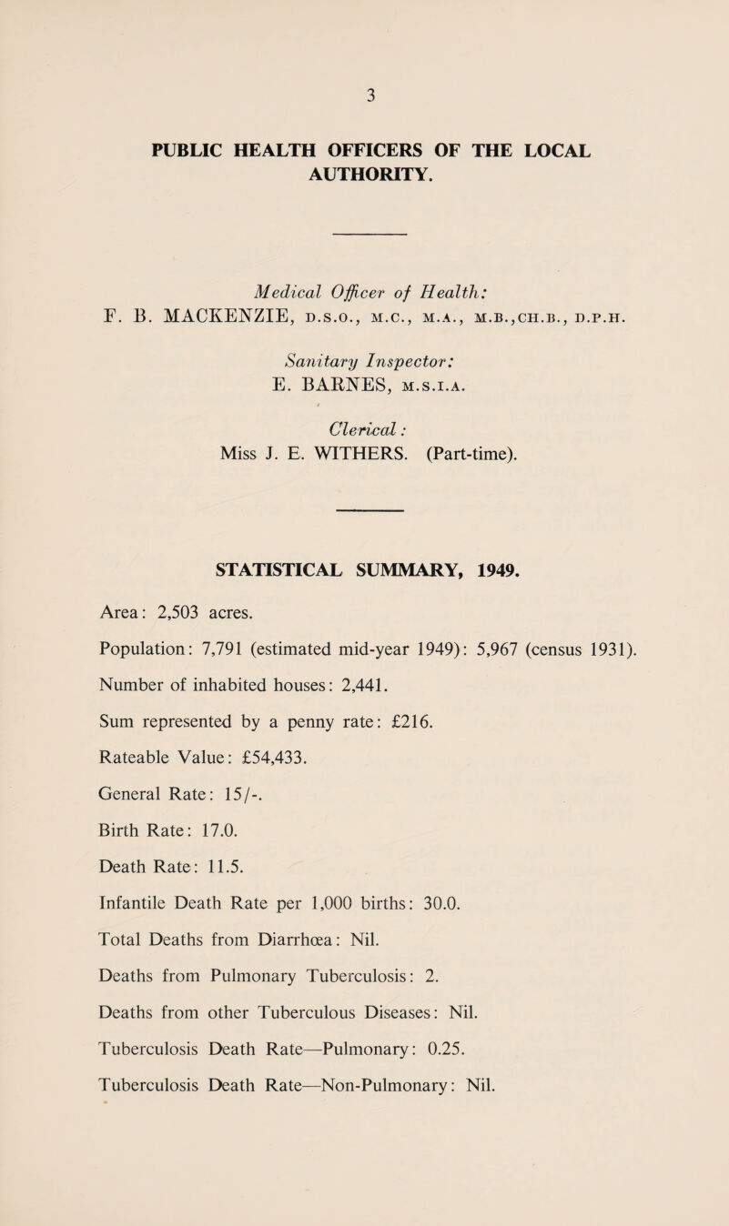 PUBLIC HEALTH OFFICERS OF THE LOCAL AUTHORITY. Medical Officer of Health: F. 13. MACKENZIE, d.s.o., m.c., m.a., m.b.,ch.b., d.p.h. Sanitary Inspector: E. BARNES, m.s.i.a. Clerical : Miss J. E, WITHERS. (Part-time). STATISTICAL SUMMARY, 1949. Area: 2,503 acres. Population: 7,791 (estimated mid-year 1949): 5,967 (census 1931). Number of inhabited houses: 2,441. Sum represented by a penny rate: £216. Rateable Value: £54,433. General Rate: 15/-. Birth Rate: 17.0. Death Rate: 11.5. Infantile Death Rate per 1,000 births: 30.0. Total Deaths from Diarrhoea: Nil. Deaths from Pulmonary Tuberculosis: 2. Deaths from other Tuberculous Diseases : Nil. Tuberculosis Death Rate—Pulmonary: 0.25. Tuberculosis Death Rate—Non-Pulmonary: Nil.