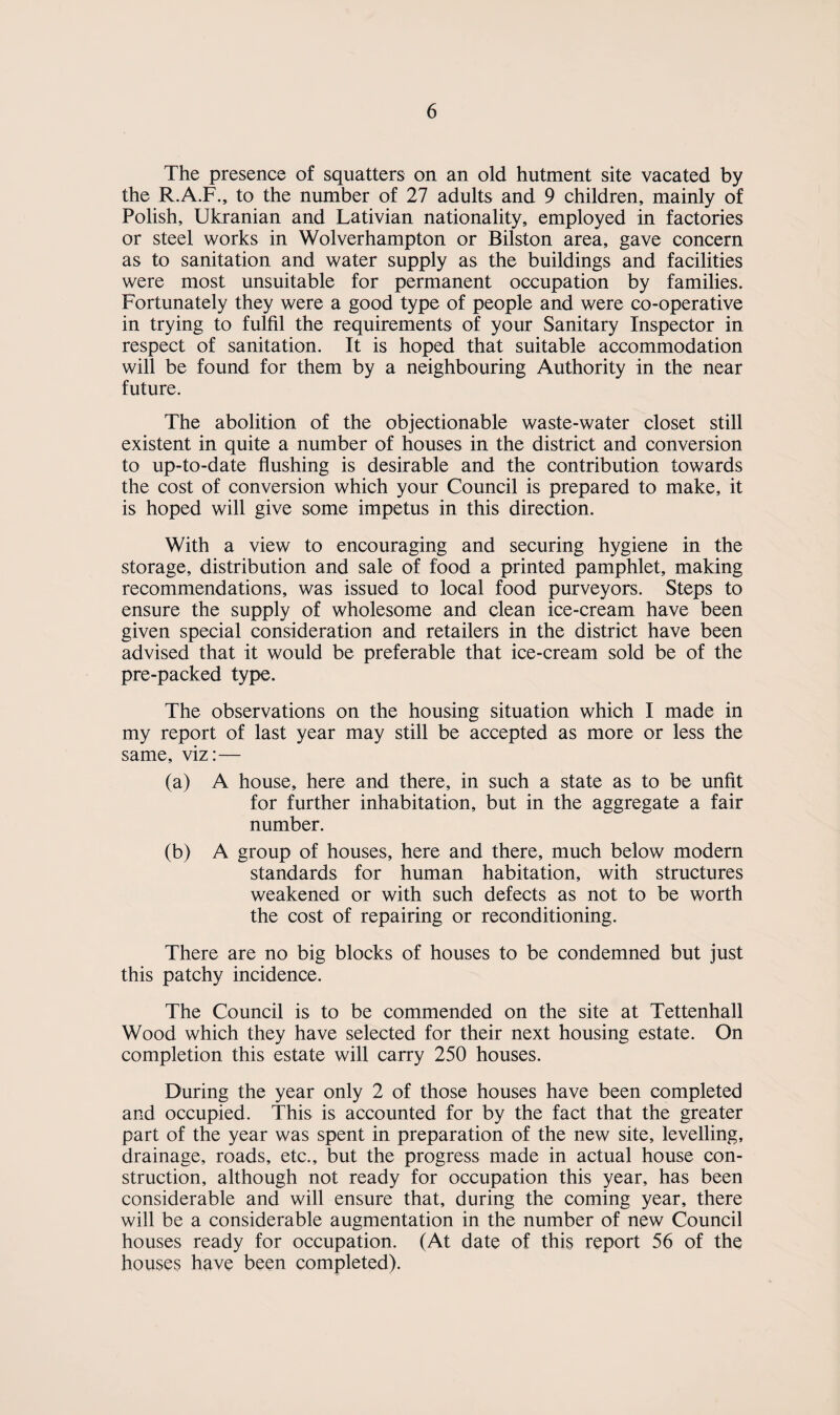 The presence of squatters on an old hutment site vacated by the R.A.F., to the number of 27 adults and 9 children, mainly of Polish, Ukranian and Lativian nationality, employed in factories or steel works in Wolverhampton or Bilston area, gave concern as to sanitation and water supply as the buildings and facilities were most unsuitable for permanent occupation by families. Fortunately they were a good type of people and were co-operative in trying to fulfil the requirements of your Sanitary Inspector in respect of sanitation. It is hoped that suitable accommodation will be found for them by a neighbouring Authority in the near future. The abolition of the objectionable waste-water closet still existent in quite a number of houses in the district and conversion to up-to-date flushing is desirable and the contribution towards the cost of conversion which your Council is prepared to make, it is hoped will give some impetus in this direction. With a view to encouraging and securing hygiene in the storage, distribution and sale of food a printed pamphlet, making recommendations, was issued to local food purveyors. Steps to ensure the supply of wholesome and clean ice-cream have been given special consideration and retailers in the district have been advised that it would be preferable that ice-cream sold be of the pre-packed type. The observations on the housing situation which I made in my report of last year may still be accepted as more or less the same, viz:— (a) A house, here and there, in such a state as to be unfit for further inhabitation, but in the aggregate a fair number. (b) A group of houses, here and there, much below modern standards for human habitation, with structures weakened or with such defects as not to be worth the cost of repairing or reconditioning. There are no big blocks of houses to be condemned but just this patchy incidence. The Council is to be commended on the site at Tettenhall Wood which they have selected for their next housing estate. On completion this estate will carry 250 houses. During the year only 2 of those houses have been completed and occupied. This is accounted for by the fact that the greater part of the year was spent in preparation of the new site, levelling, drainage, roads, etc., but the progress made in actual house con¬ struction, although not ready for occupation this year, has been considerable and will ensure that, during the coming year, there will be a considerable augmentation in the number of new Council houses ready for occupation. (At date of this report 56 of the houses have been completed).