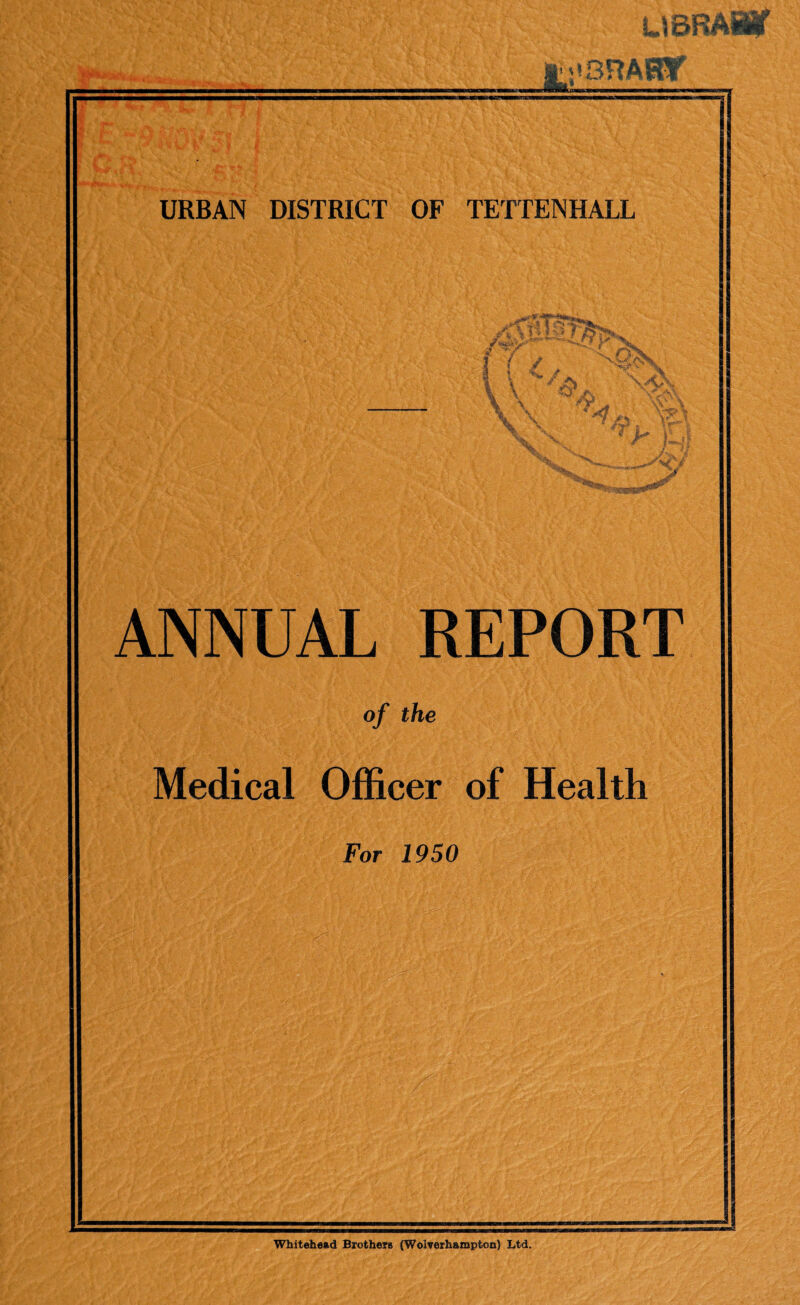 — St jvSRARy i n'Ml'f JfT'Ji I ■mi nm i ii ■■■■■■«.■■ hi—■ *? I •«! v • *. r>. V ; •>> / URBAN DISTRICT OF TETTENHALL ANNUAL REPORT of the Medical Officer of Health For 1950 Whitehead Brothers (Wolverhampton) Ltd.