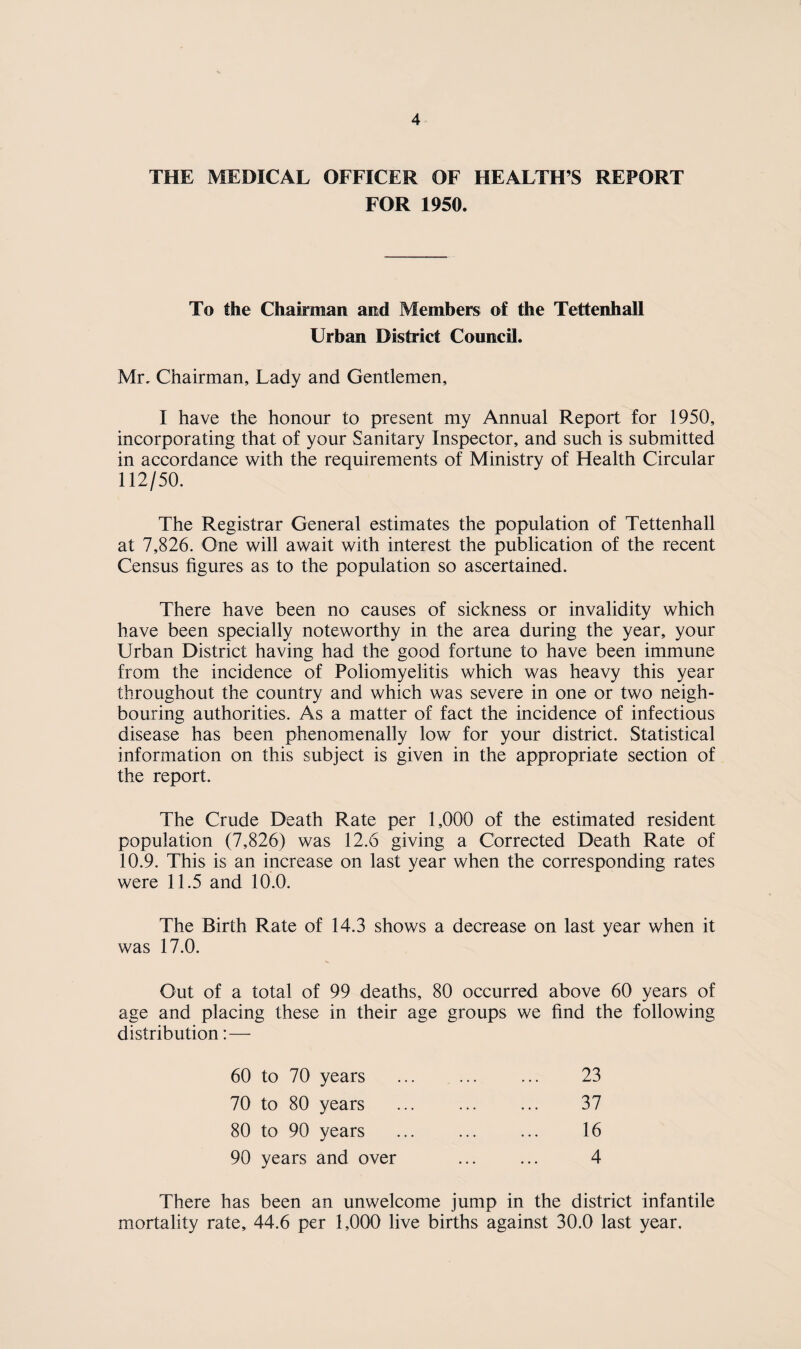 THE MEDICAL OFFICER OF HEALTH’S REPORT FOR 1950. To the Chairman and Members of the Tettenhall Urban District Council. Mr, Chairman, Lady and Gentlemen, I have the honour to present my Annual Report for 1950, incorporating that of your Sanitary Inspector, and such is submitted in accordance with the requirements of Ministry of Health Circular 112/50. The Registrar General estimates the population of Tettenhall at 7,826. One will await with interest the publication of the recent Census figures as to the population so ascertained. There have been no causes of sickness or invalidity which have been specially noteworthy in the area during the year, your Urban District having had the good fortune to have been immune from the incidence of Poliomyelitis which was heavy this year throughout the country and which was severe in one or two neigh¬ bouring authorities. As a matter of fact the incidence of infectious disease has been phenomenally low for your district. Statistical information on this subject is given in the appropriate section of the report. The Crude Death Rate per 1,000 of the estimated resident population (7,826) was 12.6 giving a Corrected Death Rate of 10.9. This is an increase on last year when the corresponding rates were 11.5 and 10.0. The Birth Rate of 14.3 shows a decrease on last year when it was 17.0. Out of a total of 99 deaths, 80 occurred above 60 years of age and placing these in their age groups we find the following distribution:— 23 37 16 4 60 to 70 years 70 to 80 years 80 to 90 years 90 years and over There has been an unwelcome jump in the district infantile mortality rate, 44.6 per 1,000 live births against 30.0 last year.