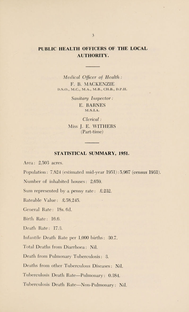 PUBLIC HEALTH OFFICERS OF THE LOCAL AUTHORITY. Medical Officer of Health : F. B. MACKENZIE D.S.O., M.C., M.A., M.B., CH.B., D.P.H. Sanitary Inspector: E. BARNES M.S.I.A. Clerical: Miss J. E. WITHERS (Part-time) STATISTICAL SUMMARY, 1951. Area: 2,503 acres. Population : 7,824 (estimated mid-year 1951): 5,967 (census 1931). Number of inhabited houses: 2,659. Sum represented by a penny rate: £232. Rateable Value: £58,245. General Rate : 18s. 6d. Birth Rate: 16.6. Death Rate: 17.3. Infantile Death Rate per 1,000 births: 30.7. Total Deaths from Diarrhoea: Nil. Death from Pulmonary Tuberculosis: 3. Deaths from other Tuberculous Diseases: Nil. Tuberculosis Death Rate—Pulmonary: 0.384. Tuberculosis Death Rate—Non-Pulmonary : Nil.