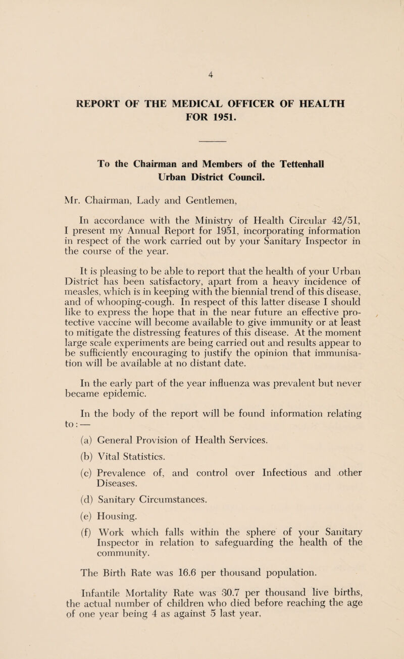 REPORT OF THE MEDICAL OFFICER OF HEALTH FOR 1951. To the Chairman and Members of the TettenhaU Urban District Council. Mr. Chairman, Lady and Gentlemen, In accordance with the Ministry of Health Circular 42/51, I present my Annual Report for 1951, incorporating information in respect of the work carried out by your Sanitary Inspector in the course of the year. It is pleasing to be able to report that the health of your Urban District has been satisfactory, apart from a heavy incidence of measles, which is in keeping with the biennial trend of this disease, and of whooping-cough. In respect of this latter disease I should like to express the hope that in the near future an effective pro¬ tective vaccine will become available to give immunity or at least to mitigate the distressing features of this disease. At the moment large scale experiments are being carried out and results appear to be sufficiently encouraging to justify the opinion that immunisa¬ tion will be available at no distant date. In the early part of the year influenza was prevalent but never became epidemic. In the body of the report will be found information relating to: — (a) General Provision of Health Services. (b) Vital Statistics. (c) Prevalence of, and control over Infectious and other Diseases. (d) Sanitary Circumstances. (e) Housing. (f) Work which falls within the sphere of your Sanitary Inspector in relation to safeguarding the health of the community. The Birth Rate was 16.6 per thousand population. Infantile Mortality Rate was 30.7 per thousand live births, the actual number of children who died before reaching the age of one year being 4 as against 5 last year,