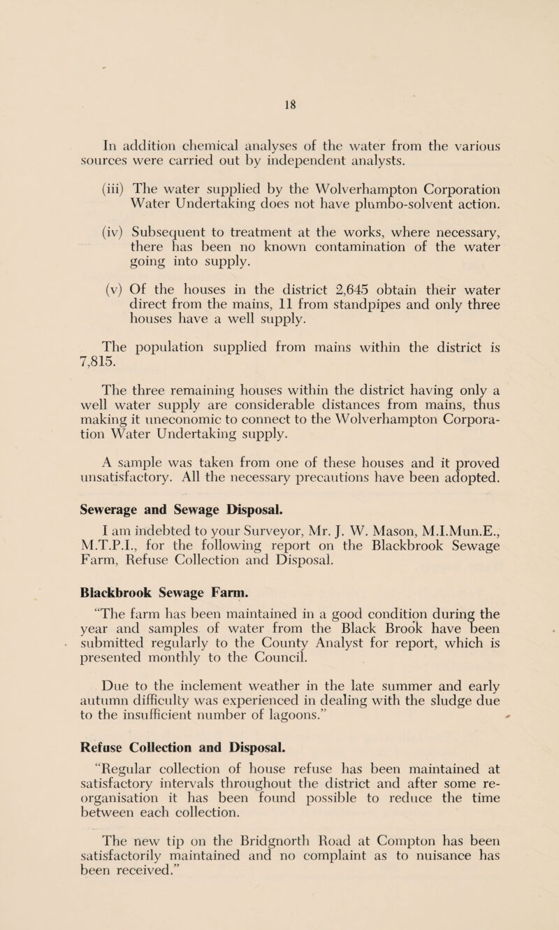 In addition chemical analyses of the water from the various sources were carried out by independent analysts. (iii) The water supplied by the Wolverhampton Corporation Water Undertaking does not have plnmbo-solvent action. (iv) Subsequent to treatment at the works, where necessary, there has been no known contamination of the water going into supply. (v) Of the houses in the district 2,645 obtain their water direct from the mains, 11 from standpipes and only three houses have a well supply. The population supplied from mains within the district is 7,815. The three remaining houses within the district having only a well water supply are considerable distances from mains, thus making it uneconomic to connect to the Wolverhampton Corpora¬ tion Water Undertaking supply. A sample was taken from one of these houses and it proved unsatisfactory. All the necessary precautions have been adopted. Sewerage and Sewage Disposal. I am indebted to your Surveyor, Mr. J. W. Mason, M.I.Mun.E., M.T.P.I., for the following report on the Blackbrook Sewage Farm, Refuse Collection and Disposal. Blackbrook Sewage Farm. “The farm has been maintained in a good condition during the year and samples of water from the Black Brook have been submitted regularly to the County Analyst for report, which is presented monthly to the Council. Due to the inclement weather in the late summer and early autumn difficulty was experienced in dealing with the sludge due to the insufficient number of lagoons/’ Refuse Collection and Disposal. “Regular collection of house refuse has been maintained at satisfactory intervals throughout the district and after some re¬ organisation it has been found possible to reduce the time between each collection. The new tip on the Bridgnorth Road at Compton has been satisfactorily maintained and no complaint as to nuisance has been received.”