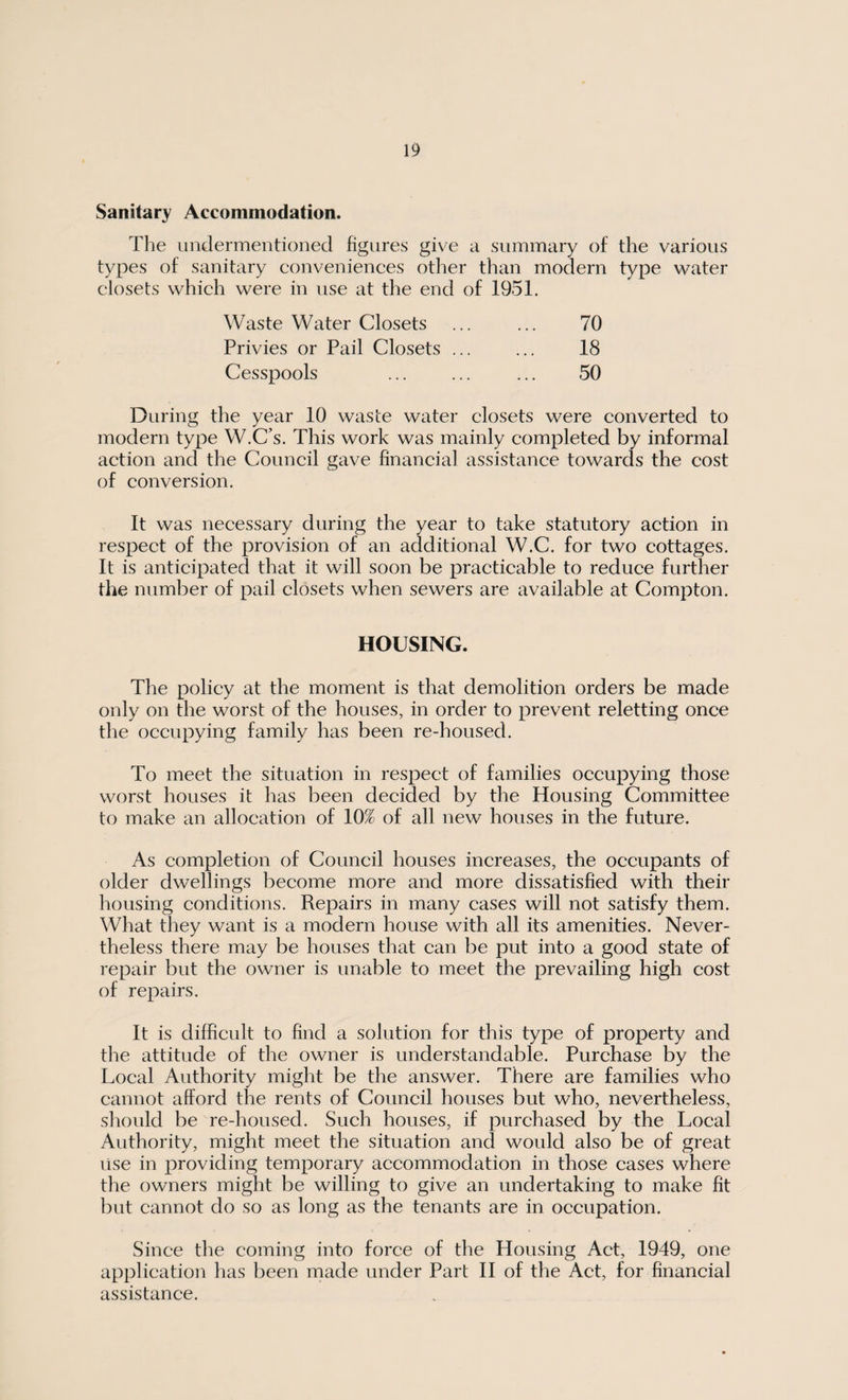 Sanitary Accommodation. The undermentioned figures give a summary of the various types of sanitary conveniences other than modern type water closets which were in use at the end of 1951. Waste Water Closets ... ... 70 Privies or Pail Closets ... ... 18 Cesspools ... ... ... 50 During the year 10 waste water closets were converted to modern type W.C’s. This work was mainly completed by informal action and the Council gave financial assistance towards the cost of conversion. It was necessary during the year to take statutory action in respect of the provision of an additional W.C. for two cottages. It is anticipated that it will soon be practicable to reduce further the number of pail closets when sewers are available at Compton. HOUSING. The policy at the moment is that demolition orders be made only on the worst of the houses, in order to prevent reletting once the occupying family has been re-housed. To meet the situation in respect of families occupying those worst houses it has been decided by the Housing Committee to make an allocation of 10% of all new houses in the future. As completion of Council houses increases, the occupants of older dwellings become more and more dissatisfied with their housing conditions. Repairs in many cases will not satisfy them. What they want is a modern house with all its amenities. Never¬ theless there may be houses that can be put into a good state of repair but the owner is unable to meet the prevailing high cost of repairs. It is difficult to find a solution for this type of property and the attitude of the owner is understandable. Purchase by the Local Authority might be the answer. There are families who cannot afford the rents of Council houses but who, nevertheless, should be re-housed. Such houses, if purchased by the Local Authority, might meet the situation and would also be of great use in providing temporaiy accommodation in those cases where the owners might be willing to give an undertaking to make fit but cannot do so as long as the tenants are in occupation. Since the coming into force of the Housing Act, 1949, one application has been made under Part II of the Act, for financial assistance.