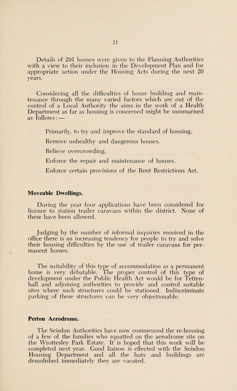 Details of 291 houses were given to the Planning Authorities with a view to their inclusion in the Development Plan and for appropriate action under the Housing Acts during the next 20 years. Considering all the difficulties of house building and main¬ tenance through the many varied factors which are out of the control of a Local Authority the aims in the work of a Health Department as far as housing is concerned might be summarised as follows: — Primarily, to try and improve the standard of housings Remove unhealthy and dangerous houses. Relieve overcrowding. Enforce the repair and maintenance of houses. Enforce certain provisions of the Rent Restrictions Act. Moveable Dwellings. During the year four applications have been considered for licence to station trailer caravans within the district. None of these have been allowed. Judging by the number of informal inquiries received in the office there is an increasing tendency for people to try and solve their housing difficulties by the use of trailer caravans for per¬ manent homes. The suitability of this type of accommodation as a permanent home is very debatable. The proper control of this type of development under the Public Health Act would be for Tetten- hall and adjoining authorities to provide and control suitable sites where such structures could be stationed. Indiscriminate parking of these structures can be very objectionable. Perton Aerodrome. The Seisdon Authorities have now commenced the re-housing of a few of the families who squatted on the aerodrome site on the Wrottesley Park Estate. It is hoped that this work will be completed next year. Good liaison is effected with the Seisdon Housing Department and all the huts and buildings are demolished immediately they are vacated.