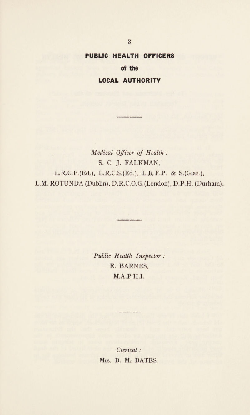 PUBLIC HEALTH OFFICERS of the LOCAL AUTHORITY Medical Officer of Health : S. C. J. FALKMAN, L.R.C.P.(EcL), L.R.C.S,(Ed.), L.R.F.P. & S.(Glas.), L.M. ROTUNDA (Dublin), D.R.C.O.G.(London), D.P.H. (Durham). Public Health Inspector : E. BARNES, M.A.P.H.I. Clerical : Mrs. B. Mi BATES