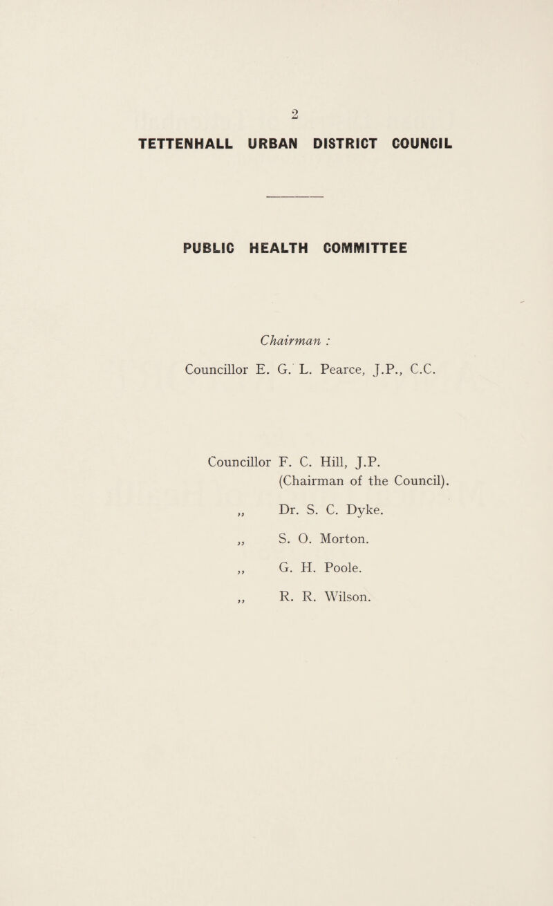 TETTENHALL URBAN DISTRICT COUNCIL PUBLIC HEALTH COMMITTEE Chairman : Councillor E. G. L. Pearce, J.P., C.C. Councillor F. C. Hill, J.P. (Chairman of the Council). „ Dr. S. C. Dyke. „ S. 0. Morton. ,, G. H. Poole. y y R. R. Wilson.