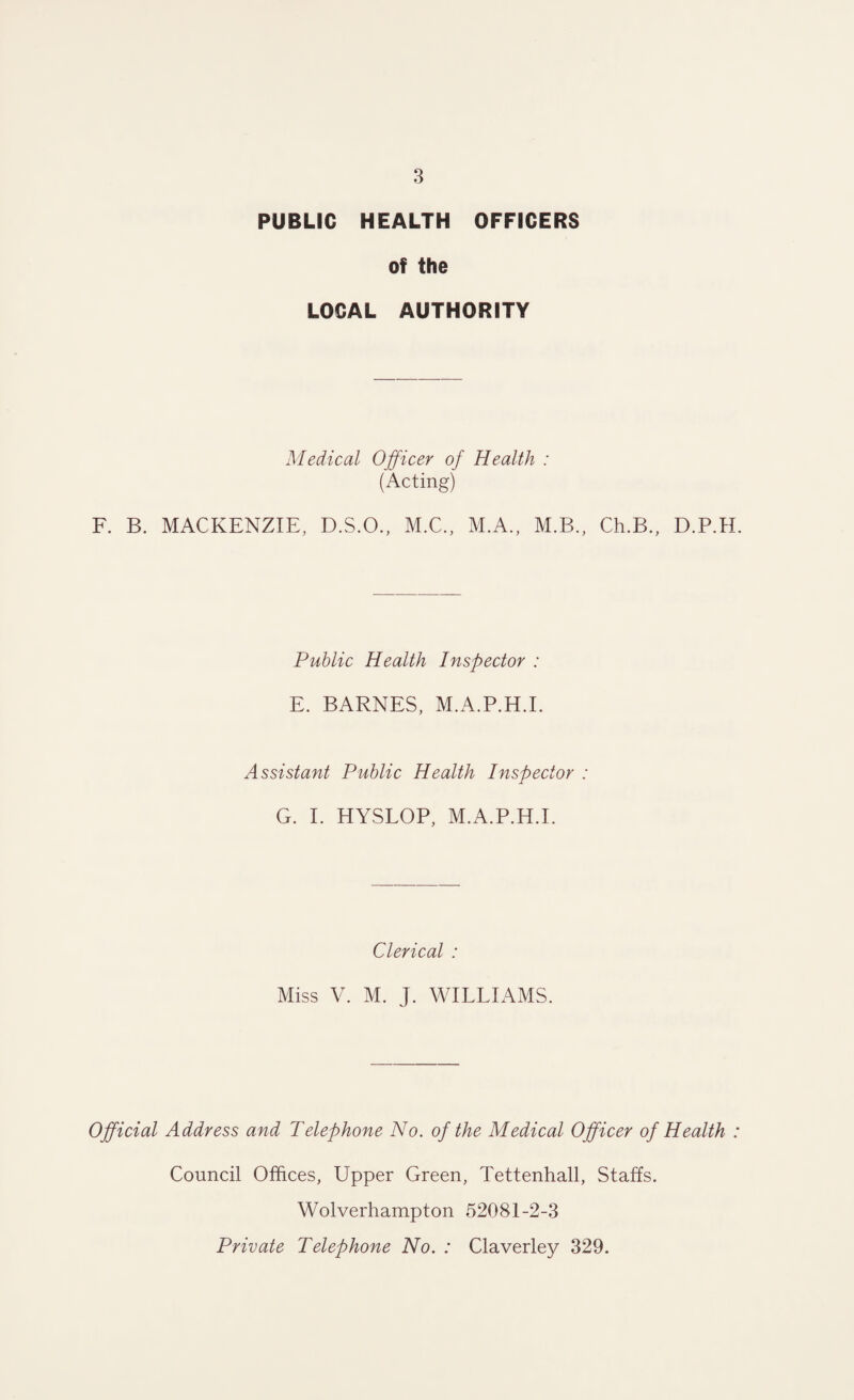 PUBLIC HEALTH OFFICERS of the LOCAL AUTHORITY Medical Officer of Health : (Acting) F. B. MACKENZIE, D.S.O., M.C., M.A., M.B., Ch.B., D.P.H. Public Health Inspector : E. BARNES, M.A.P.H.I. Assistant Public Health Inspector : G. I. HYSLOP, M.A.P.H.I. Clerical : Miss V. M. J. WILLIAMS. Official Address and Telephone No. of the Medical Officer of Health : Council Offices, Upper Green, Tettenhall, Staffs. Wolverhampton 52081-2-3 Private Telephone No. : Claverley 329.
