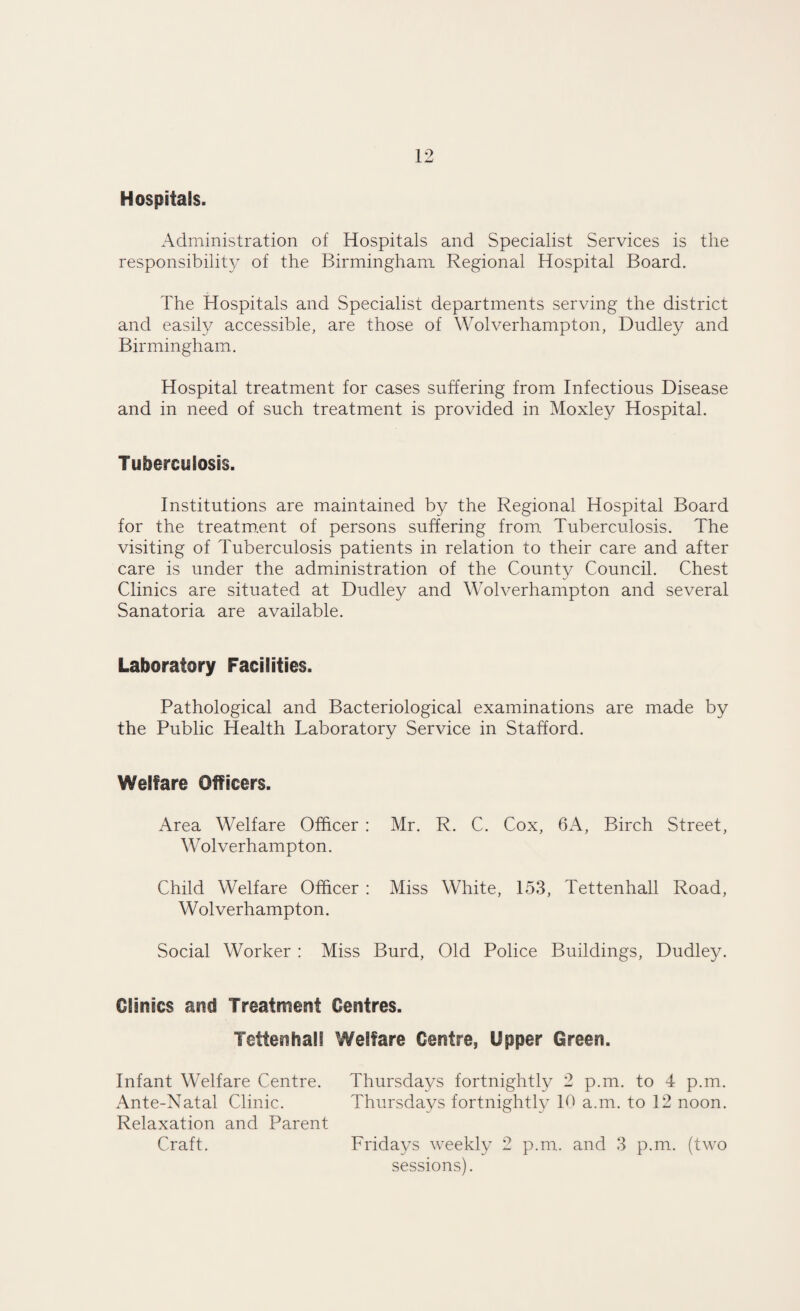 Hospitals. Administration of Hospitals and Specialist Services is the responsibility of the Birmingham Regional Hospital Board. The Hospitals and Specialist departments serving the district and easily accessible, are those of Wolverhampton, Dudley and Birmingham. Hospital treatment for cases suffering from Infectious Disease and in need of such treatment is provided in Moxley Hospital. Tuberculosis. Institutions are maintained by the Regional Hospital Board for the treatment of persons suffering from. Tuberculosis. The visiting of Tuberculosis patients in relation to their care and after care is under the administration of the County Council. Chest Clinics are situated at Dudley and Wolverhampton and several Sanatoria are available. Laboratory Facilities. Pathological and Bacteriological examinations are made by the Public Health Laboratory Service in Stafford. Welfare Officers. Area Welfare Officer : Mr. R. C. Cox, 6A, Birch Street, W ol verhampton. Child Welfare Officer : Miss White, 153, Tettenhall Road, Wolverhampton. Social Worker : Miss Burd, Old Police Buildings, Dudley. Clinics and Treatment Centres. Tettenhall Welfare Centre, Upper Green. Infant Welfare Centre. Thursdays fortnightly 2 p.m. to 4 p.m. Ante-Natal Clinic. Thursdays fortnightly Id a.m. to 12 noon. Relaxation and Parent Craft. Fridays weekly 2 p.m. and 3 p.m. (two sessions).