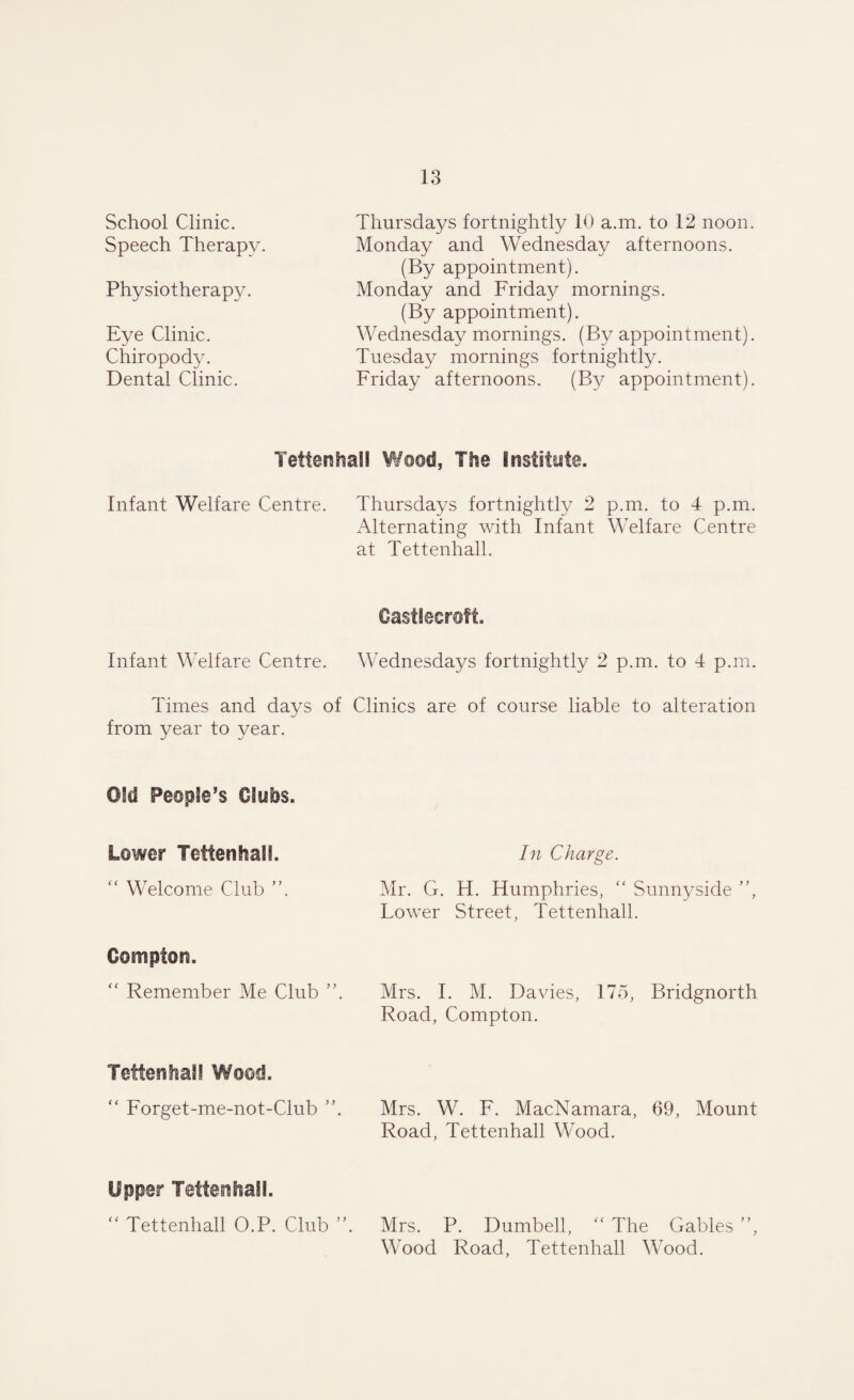 School Clinic. Speech Therapy. Physiotherapy. Eye Clinic. Chiropody. Dental Clinic. Thursdays fortnightly 10 a.m. to 12 noon. Monday and Wednesday afternoons. (By appointment). Monday and Friday mornings. (By appointment). Wednesday mornings. (By appointment). Tuesday mornings fortnightly. Friday afternoons. (By appointment). TettenhaSI Wood, The Institute. Infant Welfare Centre. Thursdays fortnightly 2 p.m. to 4 p.m. Alternating with Infant Welfare Centre at Tettenhall. Castieercift. Infant Welfare Centre. Wednesdays fortnightly 2 p.m. to 4 p.m. Times and days of Clinics are of course liable to alteration from year to year. Old People’s Clubs. Lower Tettenhall. In Charge. “ Welcome Club ”. Mr. G. H. Humphries, “ Sunny side ”, Lower Street, Tettenhall. Compton.  Remember Me Club ”. Mrs. I. M. Davies, 175, Bridgnorth Road, Compton. Tettenhall Wood. “ Forget-me-not-Club ”. Mrs. W. F. MacNamara, 69, Mount Road, Tettenhall Wood. Upper Tettenhall. “ Tettenhall O.P. Club ”. Mrs. P. Dumbell,  The Gables ”, Wood Road, Tettenhall Wood.