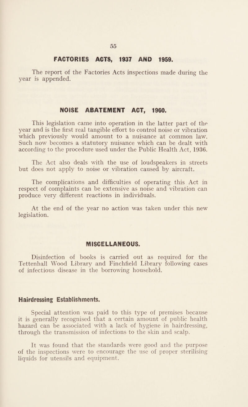 FACTORIES ACTS, 1937 AMD 1959. The report of the Factories Acts inspections made during the year is appended. NOISE ABATEMENT ACT, 1960. This legislation came into operation in the latter part of the year and is the first real tangible effort to control noise or vibration which previously would amount to a nuisance at common law. Such now becomes a statutory nuisance which can be dealt with according to the procedure used under the Public Health Act, 1936. The Act also deals with the use of loudspeakers in streets but does not apply to noise or vibration caused by aircraft. The complications and difficulties of operating this Act in respect of complaints can be extensive as noise and vibration can produce very different reactions in individuals. At the end of the year no action was taken under this new legislation. MISCELLANEOUS. Disinfection of books is carried out as required for the Tettenhall Wood Library and Finchfield Library following cases of infectious disease in the borrowing household. Hairdressing Establishments. Special attention was paid to this type of premises because it is generally recognised that a certain amount of public health hazard can be associated with a lack of hygiene in hairdressing, through the transmission of infections to the skin and scalp. It was found that the standards were good and the purpose of the inspections were to encourage the use of proper sterilising liquids for utensils and equipment.