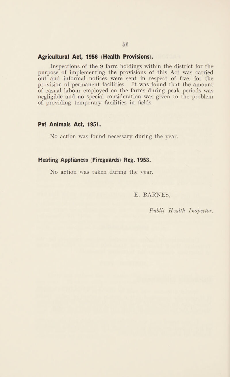 Agricultural Act, 1956 (Health Provisions). Inspections of the 9 farm holdings within the district for the purpose of implementing the provisions of this Act was carried out and informal notices were sent in respect of five, for the provision of permanent facilities. It was found that the amount of casual labour employed on the farms during peak periods was negligible and no special consideration was given to the problem of providing temporary facilities in fields. Pet Animals Act, 1951. No action was found necessary during the year. Heating Appliances (Fireguards) Reg. 1953. No action was taken during the year. E. BARNES, Public Health Inspector.