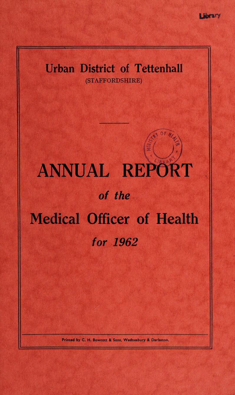Ui**nr Urban District of Tettenhall (STAFFORDSHIRE) ANNUAL of the Medical Officer of Health for 1962 Printed by C. H, Bowcott & Sons, Wednesbury & Darlaston. 1