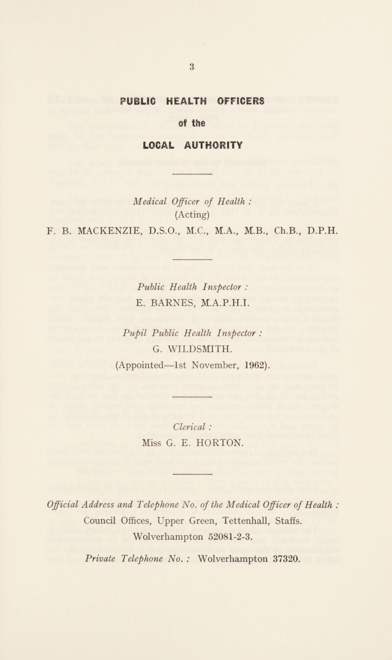 PUBLIC HEALTH OFFICERS of the LOCAL AUTHORITY Medical Officer of Health : (Acting) F. B. MACKENZIE, D.S.O., M.C., M.A., M.B., Ch.B., D.P.H Public Health Inspector : E. BARNES, M.A.P.H.I. Pupil Public Health Inspector : G. WILDSMITH. (Appointed—1st November, 1962). Clerical : Miss G. E. HORTON. Official Address and Telephone No. of the Medical Officer of Health Council Offices, Upper Green, Tettenhall, Staffs. Wolverhampton 52081-2-3. Private Telephone No. : Wolverhampton 37320.