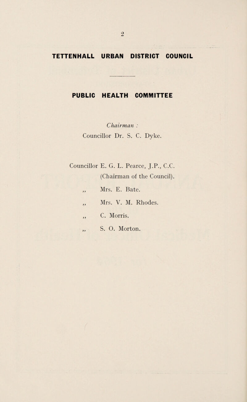 TETTENHALL URBAN DISTRICT COUNCIL PUBLIC HEALTH COMMITTEE Chairman : Councillor Dr. S. C. Dyke. Councillor E. G. L. Pearce, J.P., C.C. (Chairman of the Council). ,, Mrs. E. Bate. ,, Mrs. V. M. Rhodes. ,, C. Morris. S. O. Morton.