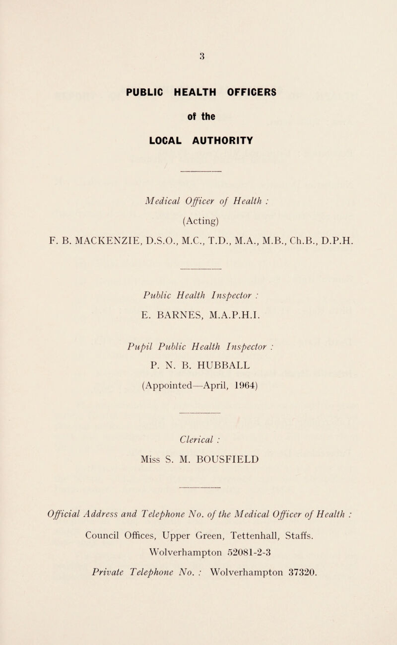 PUBLIC HEALTH OFFICERS of the LOCAL AUTHORITY Medical Officer of Health ; (Acting) F. B. MACKENZIE, D.S.O., M.C., T.D., M.A., M.B., Ch.B., D.P.H. Public Health Inspector : E. BARNES, M.A.P.H.I. Pupil Public Health Inspector : P. N. B. HUBBALL (Appointed—April, 1964) Clerical : Miss S. M. BOUSFIELD Official Address and Telephone No. of the Medical Officer of Health : Council Offices, Upper Green, Tettenhall, Staffs. Wolverhampton 52081-2-3 Private Telephone No. : Wolverhampton 37320.