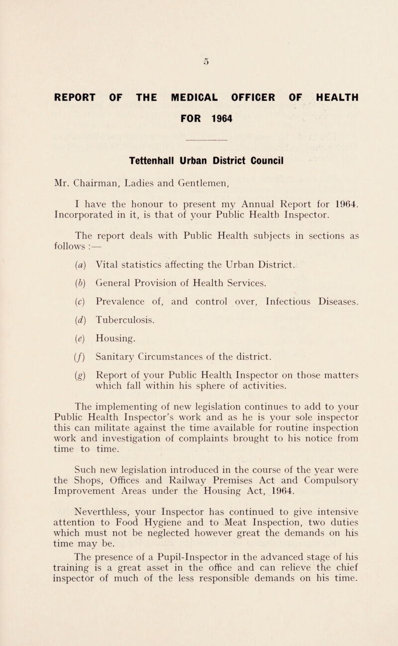REPORT OF THE MEDICAL OFFICER OF HEALTH FOR 1964 Tettenhall Urban District Council Mr. Chairman, Ladies and Gentlemen, I have the honour to present my Annual Report for 1964. Incorporated in it, is that of your Public Health Inspector. The report deals with Public Health subjects in sections as follows :— (a) Vital statistics affecting the Urban District. (b) General Provision of Health Services. (c) Prevalence of, and control over, Infectious Diseases. (d) Tuberculosis. (e) Housing. (/) Sanitary Circumstances of the district. (g) Report of your Public Health Inspector on those matters which fall within his sphere of activities. The implementing of new legislation continues to add to your Public Health Inspector’s work and as he is your sole inspector this can militate against the time available for routine inspection work and investigation of complaints brought to his notice from time to time. Such new legislation introduced in the course of the year were the Shops, Offices and Railway Premises Act and Compulsory Improvement Areas under the Housing Act, 1964. Neverthless, your Inspector has continued to give intensive attention to Food Hygiene and to Meat Inspection, two duties which must not be neglected however great the demands on his time may be. The presence of a Pupil-Inspector in the advanced stage of his training is a great asset in the office and can relieve the chief inspector of much of the less responsible demands on his time.
