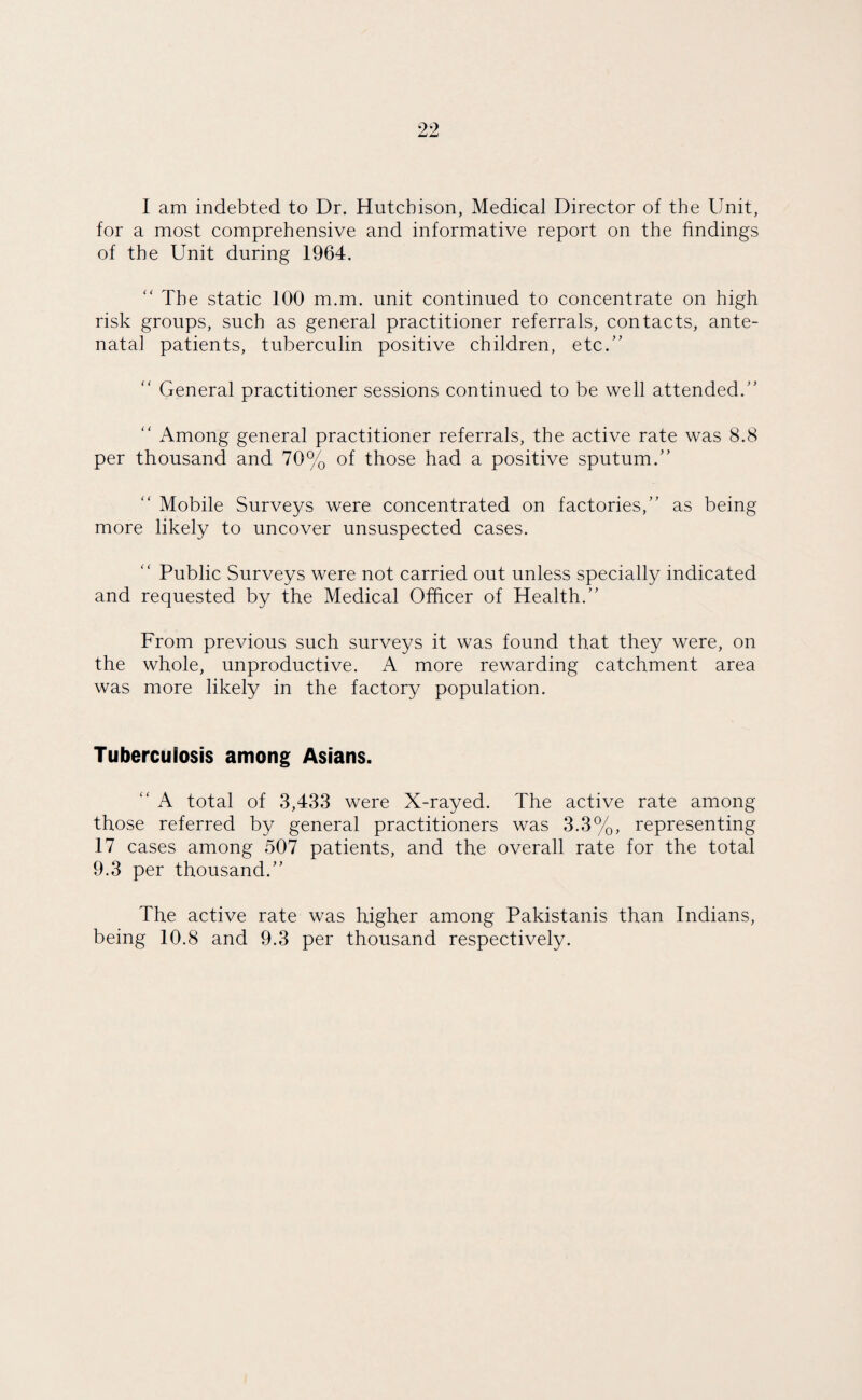 for a most comprehensive and informative report on the findings of the Unit during 1964. “ The static 100 m.m. unit continued to concentrate on high risk groups, such as general practitioner referrals, contacts, ante¬ natal patients, tuberculin positive children, etc.” “ General practitioner sessions continued to be well attended.”  Among general practitioner referrals, the active rate was 8.8 per thousand and 70% of those had a positive sputum.” “ Mobile Surveys were concentrated on factories,” as being more likely to uncover unsuspected cases. “ Public Surveys were not carried out unless specially indicated and requested by the Medical Officer of Health.” From previous such surveys it was found that they were, on the whole, unproductive. A more rewarding catchment area was more likely in the factory population. Tuberculosis among Asians. “ A total of 3,433 were X-rayed. The active rate among those referred by general practitioners was 3.3%, representing 17 cases among 507 patients, and the overall rate for the total 9.3 per thousand.” The active rate was higher among Pakistanis than Indians, being 10.8 and 9.3 per thousand respectively.