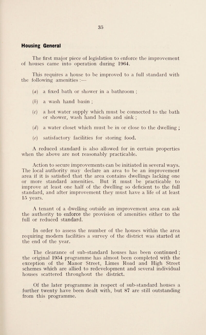 Housing General The first major piece of legislation to enforce the improvement of houses came into operation during 1964. This requires a house to be improved to a full standard with the following amenities :— (a) a fixed bath or shower in a bathroom ; (b) a wash hand basin ; (c) a hot water supply which must be connected to the bath or shower, wash hand basin and sink ; (d) a water closet which must be in or close to the dwelling ; (e) satisfactory facilities for storing food. A reduced standard is also allowed for in certain properties when the above are not reasonably practicable. Action to secure improvements can be initiated in several ways. The local authority may declare an area to be an improvement area if it is satisfied that the area contains dwellings lacking one or more standard amenities. But it must be practicable to improve at least one half of the dwelling so deficient to the full standard, and after improvement they must have a life of at least 15 years. A tenant of a dwelling outside an improvement area can ask the authority to enforce the provision of amenities either to the full or reduced standard. In order to assess the number of the houses within the area requiring modern facilities a survey of the district was started at the end of the year. The clearance of sub-standard houses has been continued ; the original 1954 programme has almost been completed with the exception of the Manor Street, Limes Road and High Street schemes which are allied to redevelopment and several individual houses scattered throughout the district. Of the later programme in respect of sub-standard houses a further twenty have been dealt with, but 87 are still outstanding from this programme.