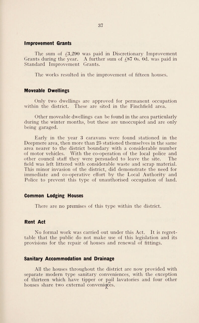 Improvement Grants The sum of £3,290 was paid in Discretionary Improvement Grants during the year. A further sum of £87 Os. Od. was paid in Standard Improvement Grants. The works resulted in the improvement of fifteen houses. Moveable Dwellings Only two dwellings are approved for permanent occupation within the district. These are sited in the Finchheld area. Other moveable dwellings can be found in the area particularly during the winter months, but these are unoccupied and are only being garaged. Early in the year 3 caravans were found stationed in the Deepmere area, then more than 25 stationed themselves in the same area nearer to the district boundary with a considerable number of motor vehicles. With the co-operation of the local police and other council staff they were persuaded to leave the site. The held was left littered with considerable waste and scrap material. This minor invasion of the district, did demonstrate the need for immediate and co-operative effort by the Local Authority and Police to prevent this type of unauthorised occupation of land. Common Lodging Houses There are no premises of this type within the district. Rent Act No formal work was carried out under this Act. It is regret¬ table that the public do not make use of this legislation and its provisions for the repair of houses and renewal of fittings. Sanitary Accommodation and Drainage All the houses throughout the district are now provided with separate modern type sanitary conveniences, with the exception of thirteen which have tipper or pail lavatories and four other houses share two external conveniences.