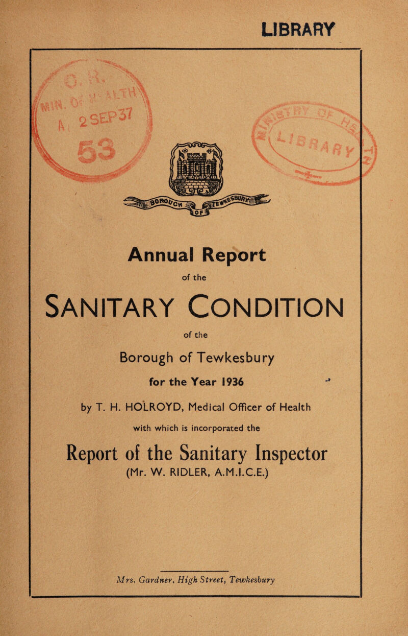 LIBRARY Annual Report of the Sanitary Condition of the Borough of Tewkesbury for the Year 1936 ** by T. H. HOLROYD, Medical Officer of Health with which is incorporated the Report of the Sanitary Inspector (Mr. W. RIDLER, A.M.I.C.E.) Mrs. Gardner, High Street, Tewkesbury