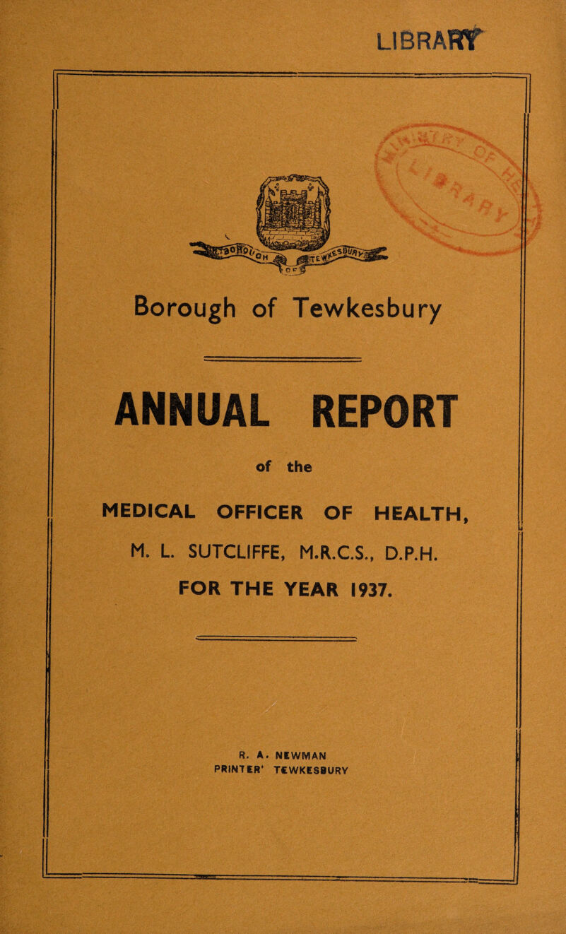 LIB RAW = Borough of Tewkesbury ANNUAL REPORT of the MEDICAL OFFICER OF HEALTH, M. L. SUTCLIFFE, M.R.C.S., D.P.H. ‘ FOR THE YEAR 1937. R. A. NEWMAN PRINTER* TEWKESBURY