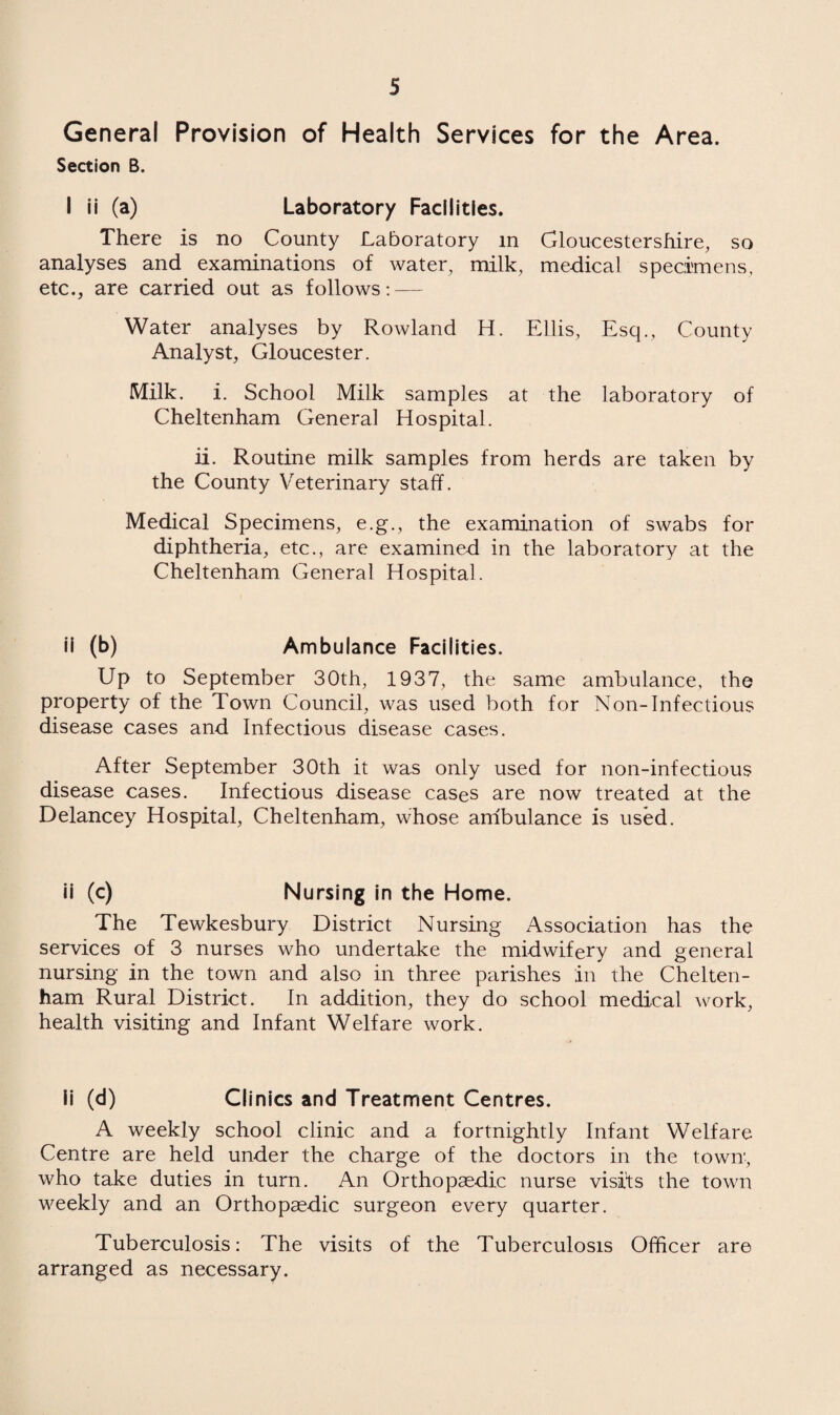 General Provision of Health Services for the Area. Section B. I ii (a) Laboratory Facilities. There is no County Laboratory in Gloucestershire, so analyses and examinations of water, milk, medical specimens, etc., are carried out as follows: — Water analyses by Rowland H. Ellis, Esq., County Analyst, Gloucester. Milk. i. School Milk samples at the laboratory of Cheltenham General Hospital. ii. Routine milk samples from herds are taken by the County Veterinary staff. Medical Specimens, e.g., the examination of swabs for diphtheria, etc., are examined in the laboratory at the Cheltenham General Hospital. ii (b) Ambulance Facilities. Up to September 30th, 1937, the same ambulance, the property of the Town Council, was used both for Non-Infectious disease cases and Infectious disease cases. After September 30th it was only used for non-infectious disease cases. Infectious disease cases are now treated at the Delancey Hospital, Cheltenham, whose ambulance is used. ii (c) Nursing in the Home. The Tewkesbury District Nursing Association has the services of 3 nurses who undertake the midwifery and general nursing in the town and also in three parishes in the Chelten¬ ham Rural District. In addition, they do school medical work, health visiting and Infant Welfare work. Ii (d) Clinics and Treatment Centres. A weekly school clinic and a fortnightly Infant Welfare Centre are held under the charge of the doctors in the town', who take duties in turn. An Orthopaedic nurse visits the town weekly and an Orthopaedic surgeon every quarter. Tuberculosis: The visits of the Tuberculosis Officer are arranged as necessary.