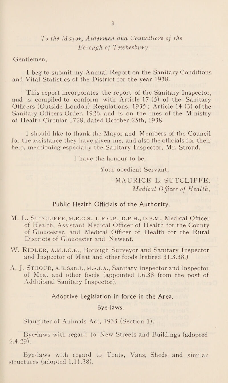 To the Mayor, Aldermen and Councillors of Ike Borough of Tewkesbury. Gentlemen, I beg to submit my Annual Report on the Sanitary Conditions and Vital Statistics of the District for the year 1938. This report incorporates the report of the Sanitary Inspector, and is compiled to conform with Article 17 (5) of the Sanitary Officers (Outside London) Regulations, 1935; Article 14 (3) of the Sanitary Officers Order, 1926, and is on the lines of the Ministry of Health Circular 1728, dated October 25th, 1938. I should like to thank the Mayor and Members of the Council for the assistance they have given me, and also the officials for their help, mentioning especially the Sanitary Inspector, Mr. Stroud. I have the honour to be, Your obedient Servant, MAURICE L. SUTCLIFFE, Medical Officer of Health. Public Health Officials of the Authority. M. L. Sutcliffe, m.r.c.s., l.r.c.p., d.p.h., d.p.m., Medical Officer of Health, Assistant Medical Officer of Health for the County of Gloucester, and Medical Officer of Health for the Rural Districts of Gloucester and Newent. \V. RlDLER, A.M.I.C.E., Borough Surveyor and Sanitary Inspector and Inspector of Meat and other foods (retired 31.3.38.) A. J. STROUD, A.R.San.I., M.S.I.A., Sanitary Inspector and Inspector of Meat and other foods (appointed 1.6.38 from the post of Additional Sanitary Inspector). Adoptive Legislation in force in the Area. Bye-laws. Slaughter of Animals Act, 1933 (Section 1). Bve-laws with regard to New Streets and Buildings (adopted 2.4.29). Bye-laws with regard to Tents, Vans, Sheds and similar structures (adopted 1.11.38).