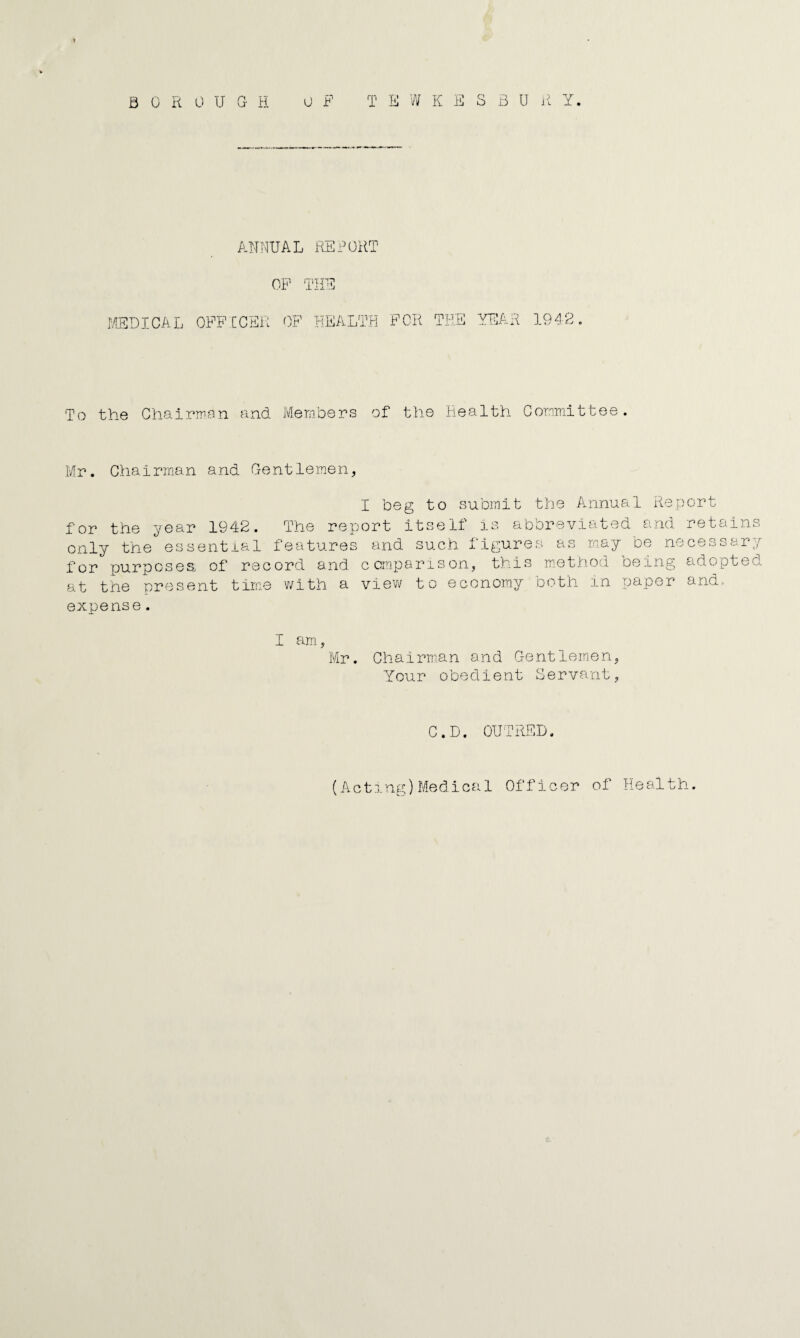 B 0 R 0 U G- H. T Ill W K E S B U ii Y. U F ANNUAL REFOR m OF THE MEDICAL OFFCCEi: OF HEALTH FOR THE YEAR 1942 To the Ghairnien and. Members of t'tie Health Committee. Mr. Chairman and Gentlemen, I beg to submit the Annual Report for the year 1942. The report itself is abbreviated and retains only the essential features and such figures as may be necessar for purposes, of record and comparison, t.bis method being adopted at the present time with a view to economy both in paper and. expense. Tr F I am, Chairman and Gentlemen, Your obedient Servant, C.D. OUTRED. (Acting)Medical Officer of Health