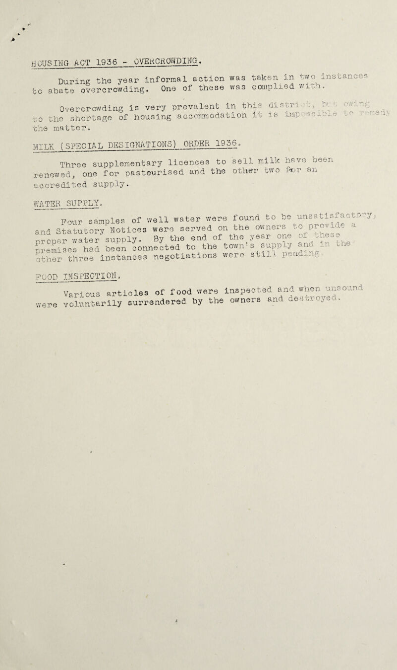 HOUSING AGT 1956 - OVSkCKOWDIMG During the year informal action was GO abate overcrowding. One of these was taken in two instance c omp lied v/ i -ch.. Overcrowding is very prevalent in this ol 'GO t.he shortage of housing accommodation it is •Ghe matter. J. v-'VV'G V, MILK (SPECIAL DESIGNATIONS) ORDER 1956c Three supplemiontary licences to renevi^ed,. one for pasteurised and the accredited supply. sell milk have been otii'i?r two iXjT an Vj^TSR SUPPLY, TTnvr sample?, of well water were found to be unsatisf-act: and Statutory Notices were served on the owners t.o preside a ■•^rener water supply® By the end of the year one Gu. ^ -remises had been connected to the town's supply ario. in ii.- -K ^ . _ _ 4- 4 --v 4-. o \nr o r> o other thi’e e instances negotiations were still pending FOOD INSPECTION3 v/ere Va.ri ous volunteer ap-f^lolos of food wore inspeh- ily surrendered by the owner ted and when, uiisouncl s and dec tr oye cl.