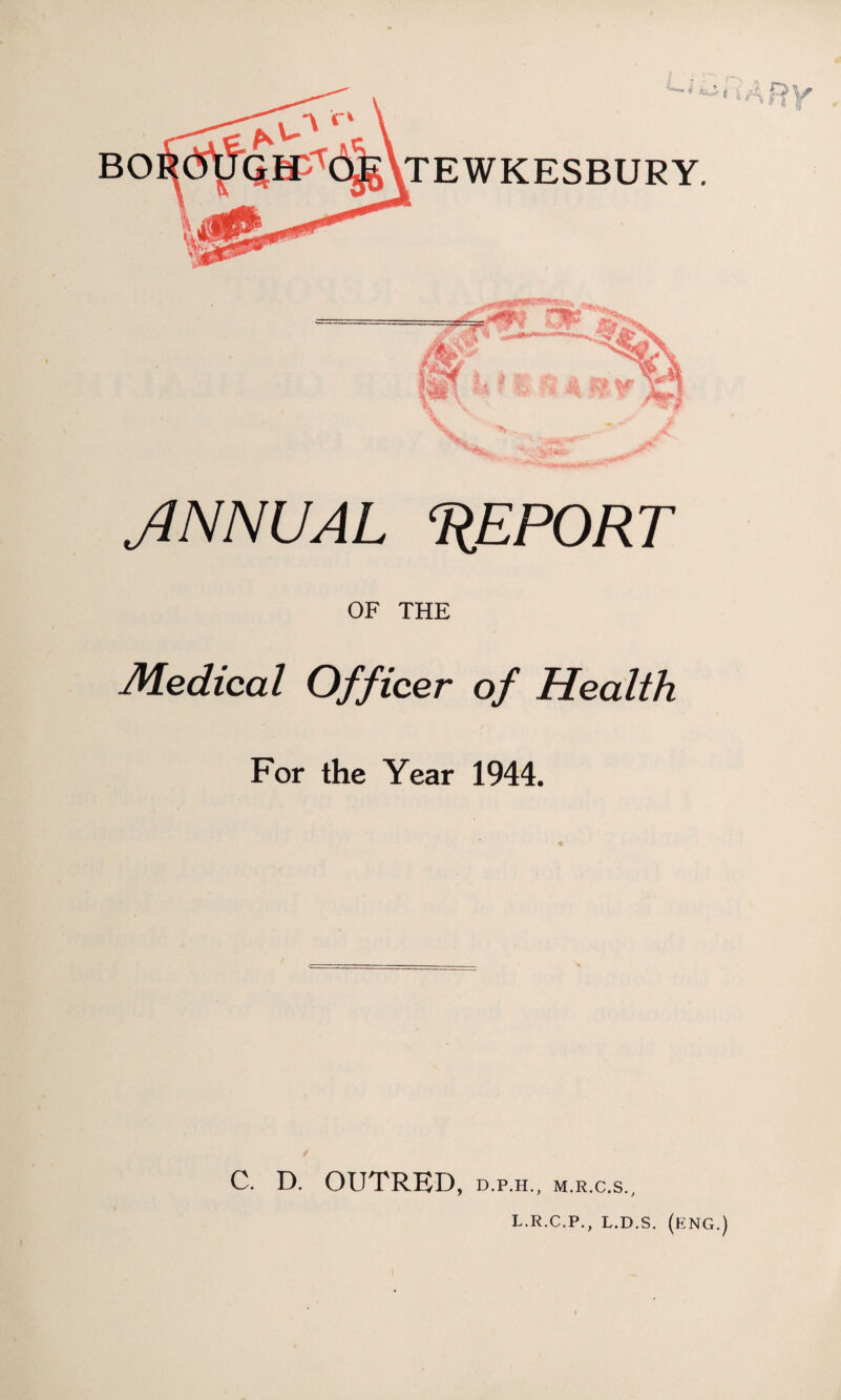 BO TEWKESBURY. JNNUAL ‘REPORT OF THE Medical Officer of Health For the Year 1944. C. D. OUTRED, d.p.h., m.r.c.s., L.R.C.P., L.D.S. (ENG.)