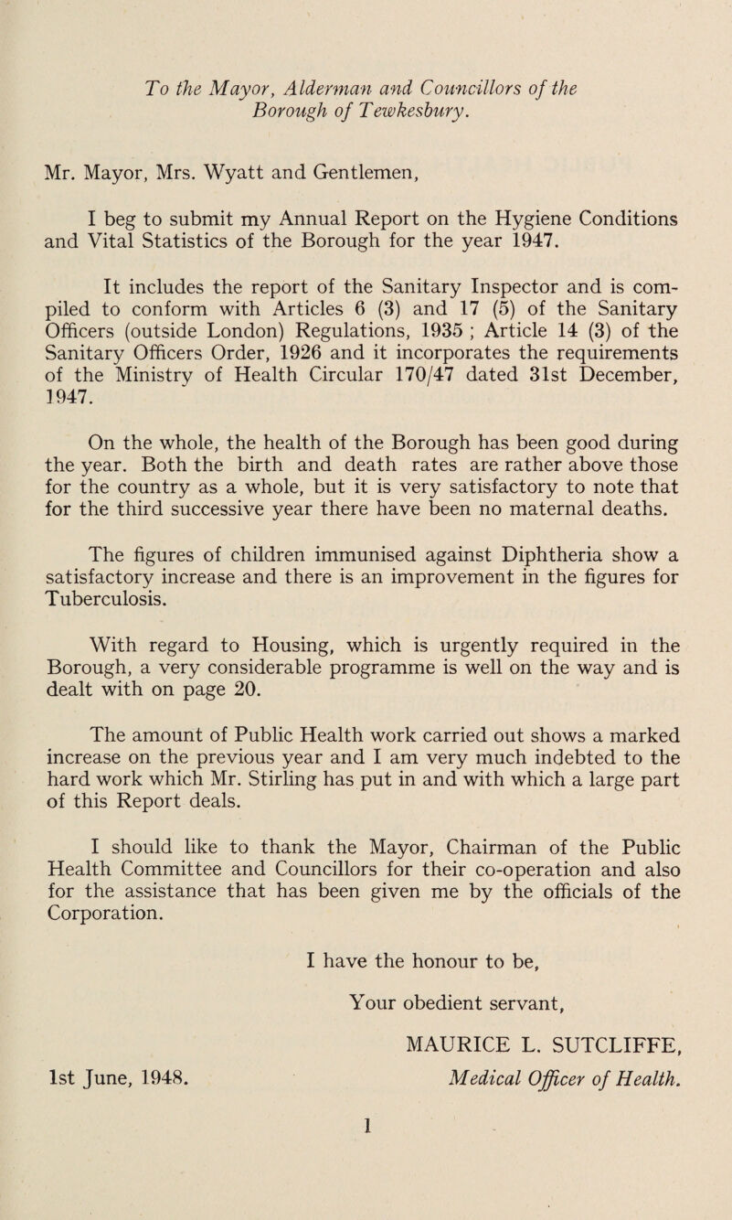 To the Mayor, Alderman and Councillors of the Borough of Tewkesbury. Mr. Mayor, Mrs. Wyatt and Gentlemen, I beg to submit my Annual Report on the Hygiene Conditions and Vital Statistics of the Borough for the year 1947. It includes the report of the Sanitary Inspector and is com¬ piled to conform with Articles 6 (3) and 17 (5) of the Sanitary Officers (outside London) Regulations, 1935 ; Article 14 (3) of the Sanitary Officers Order, 1926 and it incorporates the requirements of the Ministry of Health Circular 170/47 dated 31st December, 1947. On the whole, the health of the Borough has been good during the year. Both the birth and death rates are rather above those for the country as a whole, but it is very satisfactory to note that for the third successive year there have been no maternal deaths. The figures of children immunised against Diphtheria show a satisfactory increase and there is an improvement in the figures for Tuberculosis. With regard to Housing, which is urgently required in the Borough, a very considerable programme is well on the way and is dealt with on page 20. The amount of Public Health work carried out shows a marked increase on the previous year and I am very much indebted to the hard work which Mr. Stirling has put in and with which a large part of this Report deals. I should like to thank the Mayor, Chairman of the Public Health Committee and Councillors for their co-operation and also for the assistance that has been given me by the officials of the Corporation. I have the honour to be, Your obedient servant, 1st June, 1948. 1 MAURICE L. SUTCLIFFE, Medical Officer of Health.