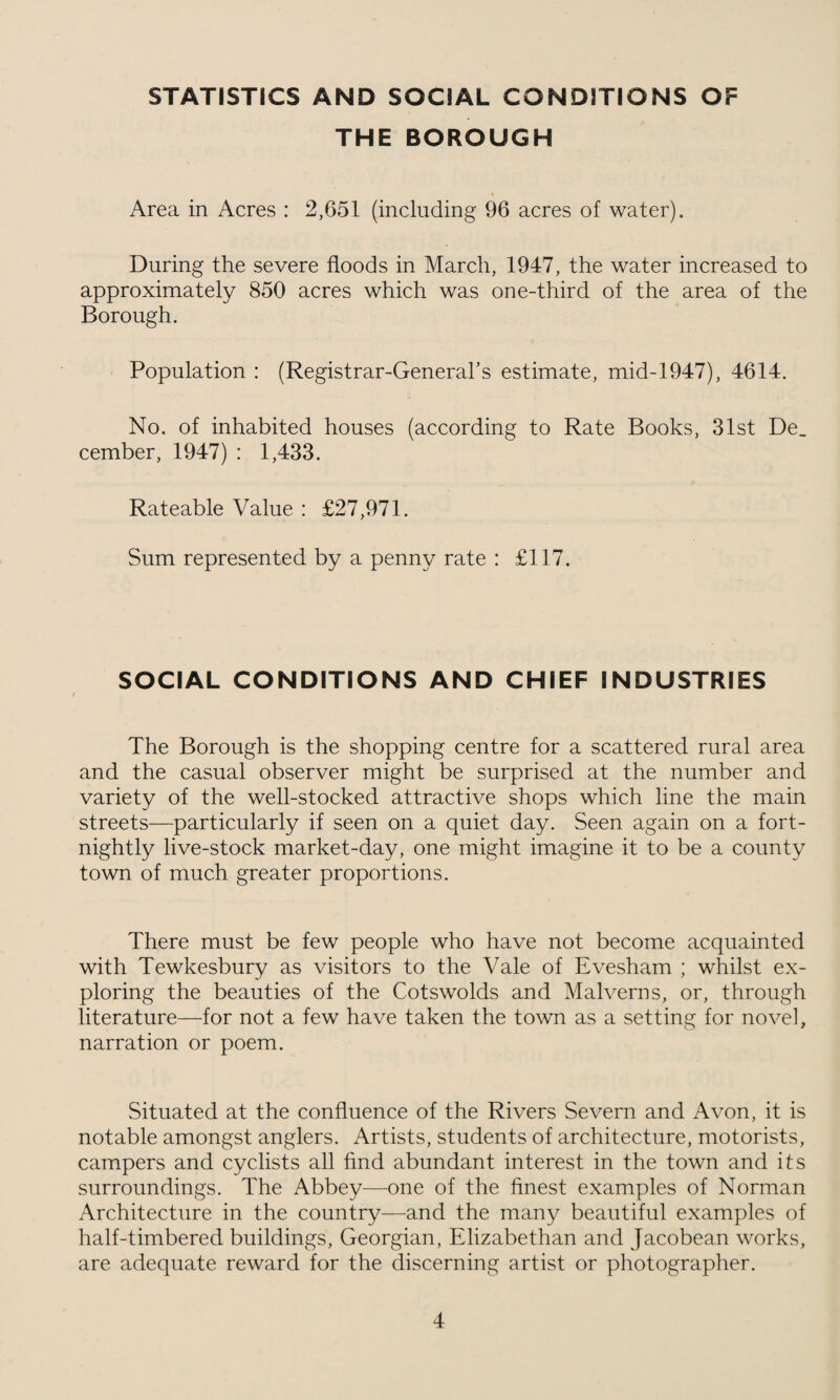 STATISTICS AND SOCIAL CONDITIONS OF THE BOROUGH Area in Acres : 2,651 (including 96 acres of water). During the severe floods in March, 1947, the water increased to approximately 850 acres which was one-third of the area of the Borough. Population : (Registrar-General’s estimate, mid-1947), 4614. No. of inhabited houses (according to Rate Books, 31st De_ cember, 1947) : 1,433. Rateable Value : £27,971. Sum represented by a penny rate : £117. SOCIAL CONDITIONS AND CHIEF INDUSTRIES The Borough is the shopping centre for a scattered rural area and the casual observer might be surprised at the number and variety of the well-stocked attractive shops which line the main streets—particularly if seen on a quiet day. Seen again on a fort¬ nightly live-stock market-day, one might imagine it to be a county town of much greater proportions. There must be few people who have not become acquainted with Tewkesbury as visitors to the Vale of Evesham ; whilst ex¬ ploring the beauties of the Cotswolds and Malverns, or, through literature—for not a few have taken the town as a setting for novel, narration or poem. Situated at the confluence of the Rivers Severn and Avon, it is notable amongst anglers. Artists, students of architecture, motorists, campers and cyclists all find abundant interest in the town and its surroundings. The Abbey—one of the finest examples of Norman Architecture in the country—and the many beautiful examples of half-timbered buildings, Georgian, Elizabethan and Jacobean works, are adequate reward for the discerning artist or photographer.