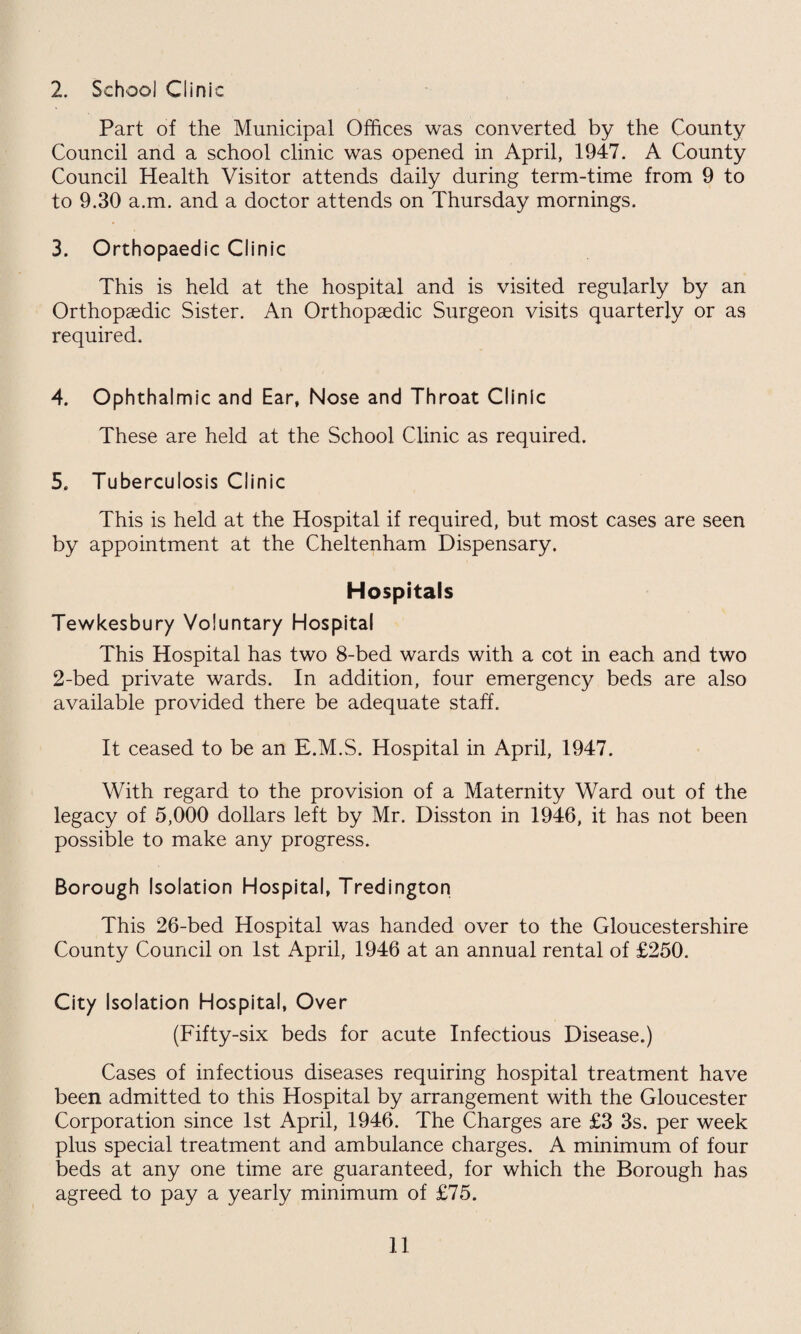 2. School Clinic Part of the Municipal Offices was converted by the County Council and a school clinic was opened in April, 1947. A County Council Health Visitor attends daily during term-time from 9 to to 9.30 a.m. and a doctor attends on Thursday mornings. 3. Orthopaedic Clinic This is held at the hospital and is visited regularly by an Orthopaedic Sister. An Orthopaedic Surgeon visits quarterly or as required. 4. Ophthalmic and Ear, Nose and Throat Clinic These are held at the School Clinic as required. 5. Tuberculosis Clinic This is held at the Hospital if required, but most cases are seen by appointment at the Cheltenham Dispensary. Hospitals Tewkesbury Voluntary Hospital This Hospital has two 8-bed wards with a cot in each and two 2-bed private wards. In addition, four emergency beds are also available provided there be adequate staff. It ceased to be an E.M.S. Hospital in April, 1947. With regard to the provision of a Maternity Ward out of the legacy of 5,000 dollars left by Mr. Disston in 1946, it has not been possible to make any progress. Borough Isolation Hospital, Tredington This 26-bed Hospital was handed over to the Gloucestershire County Council on 1st April, 1946 at an annual rental of £250. City Isolation Hospital, Over (Fifty-six beds for acute Infectious Disease.) Cases of infectious diseases requiring hospital treatment have been admitted to this Hospital by arrangement with the Gloucester Corporation since 1st April, 1946. The Charges are £3 3s. per week plus special treatment and ambulance charges. A minimum of four beds at any one time are guaranteed, for which the Borough has agreed to pay a yearly minimum of £75.