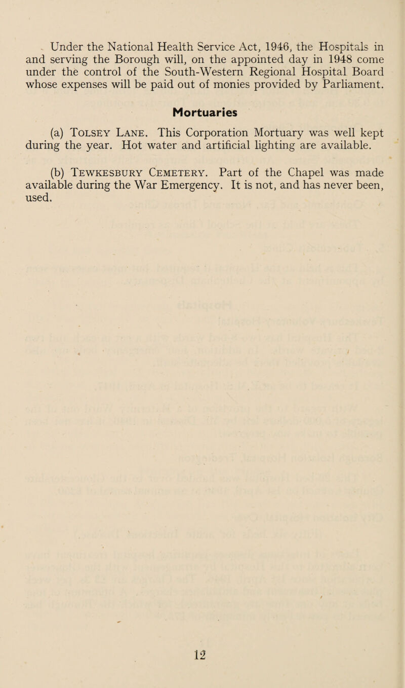 Under the National Health Service Act, 1946, the Hospitals in and serving the Borough will, on the appointed day in 1948 come under the control of the South-Western Regional Hospital Board whose expenses will be paid out of monies provided by Parliament. Mortuaries (a) Tolsey Lane, This Corporation Mortuary was well kept during the year. Hot water and artificial lighting are available. (b) Tewkesbury Cemetery. Part of the Chapel was made available during the War Emergency. It is not, and has never been, used.