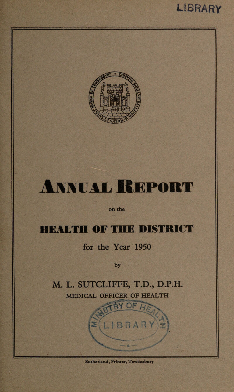 library IwiiL Report on the HEALTH OF THE DISTRICT for the Year 1950 by M. L. SUTCLIFFE, T.D., D.P.H. MEDICAL OFFICER OF HEALTH Sutherland, Printer, Tewkesbury