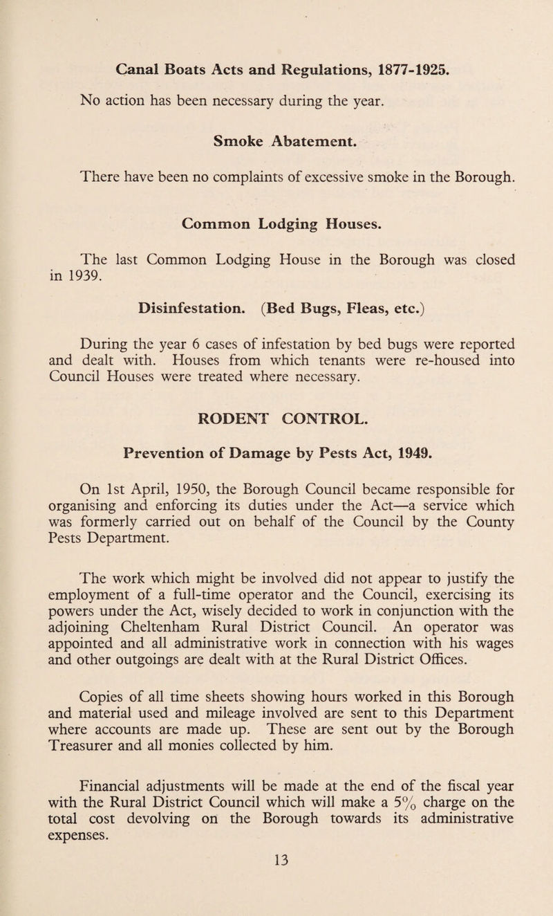 Canal Boats Acts and Regulations, 1877-1925. No action has been necessary during the year. Smoke Abatement. There have been no complaints of excessive smoke in the Borough. Common Lodging Houses. The last Common Lodging House in the Borough was closed in 1939. Disinfestation. (Bed Bugs, Fleas, etc.) During the year 6 cases of infestation by bed bugs were reported and dealt with. Houses from which tenants were re-housed into Council Houses were treated where necessary. RODENT CONTROL. Prevention of Damage by Pests Act, 1949. On 1st April, 1950, the Borough Council became responsible for organising and enforcing its duties under the Act—a service which was formerly carried out on behalf of the Council by the County Pests Department. The work which might be involved did not appear to justify the employment of a full-time operator and the Council, exercising its powers under the Act, wisely decided to work in conjunction with the adjoining Cheltenham Rural District Council. An operator was appointed and all administrative work in connection with his wages and other outgoings are dealt with at the Rural District Offices. Copies of all time sheets showing hours worked in this Borough and material used and mileage involved are sent to this Department where accounts are made up. These are sent out by the Borough Treasurer and all monies collected by him. Financial adjustments will be made at the end of the fiscal year with the Rural District Council which will make a 5% charge on the total cost devolving on the Borough towards its administrative expenses.