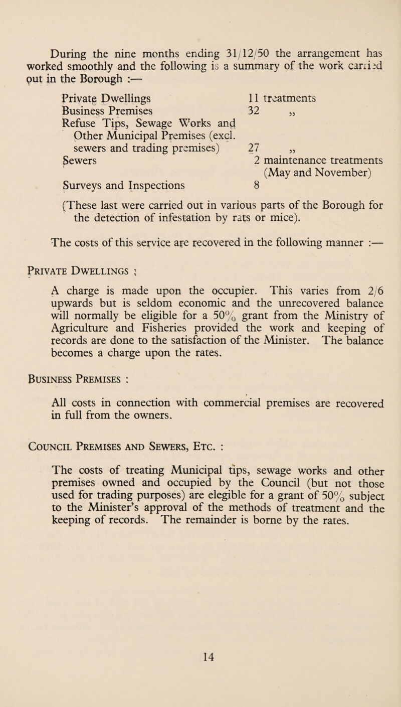 During the nine months ending 31/12/50 the arrangement has worked smoothly and the following is a summary of the work caribd put in the Borough ~ Private Dwellings 11 treatments Business Premises 32 55 Refuse Tips, Sewage Works and Other Municipal Premises (excl. sewers and trading premises) 27 55 Sewers i 2 maintenance treatments (May and November) Surveys and Inspections 8 (These last were carried out in various parts of the Borough for the detection of infestation by rats or mice). The costs of this service are recovered in the following manner :— Private Dwellings ; A charge is made upon the occupier. This varies from 2/6 upwards but is seldom economic and the unrecovered balance will normally be eligible for a 50% grant from the Ministry of Agriculture and Fisheries provided the work and keeping of records are done to the satisfaction of the Minister. The balance becomes a charge upon the rates. Business Premises : All costs in connection with commercial premises are recovered in full from the owners. Council Premises and Sewers, Etc. : The costs of treating Municipal tips, sewage works and other premises owned and occupied by the Council (but not those used for trading purposes) are elegible for a grant of 50% subject to the Minister’s approval of the methods of treatment and the keeping of records. The remainder is borne by the rates.