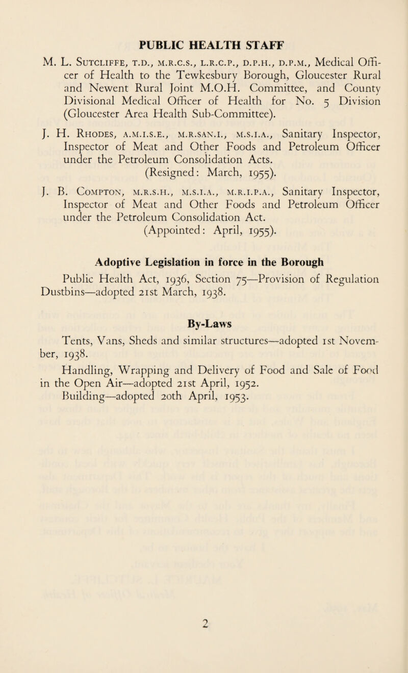 PUBLIC HEALTH STAFF M. L. Sutcliffe, t.d., m.r.c.s., l.r.c.p., d.p.h., d.p.m.. Medical Offi¬ cer o£ Health to the Tewkesbury Borough, Gloucester Rural and Newent Rural Joint M.O.H. Committee, and County Divisional Medical Officer of Health for No. 5 Division (Gloucester Area Health Sub-Committee). J. H. Rhodes, a.m.i.s.e., m.r.san.i., m.s.i.a.. Sanitary Inspector, Inspector of Meat and Other Foods and Petroleum Officer under the Petroleum Consolidation Acts. (Resigned: March, 1955). J. B. Compton, m.r.s.h., m.s.i.a., m.r.i.p.a.. Sanitary Inspector, Inspector of Meat and Other Foods and Petroleum Officer under the Petroleum Consolidation Act. (Appointed: April, 1955). Adoptive Legislation in force in the Borough Public Health Act, 1936, Section 75—Provision of Regulation Dustbins—adopted 21st March, 1938. By-Laws Tents, Vans, Sheds and similar structures—adopted 1st Novem¬ ber, 1938. Handling, Wrapping and Delivery of Food and Sale of Food in the Open Air—adopted 21st April, 1952. Building—adopted 20th April, 1953.