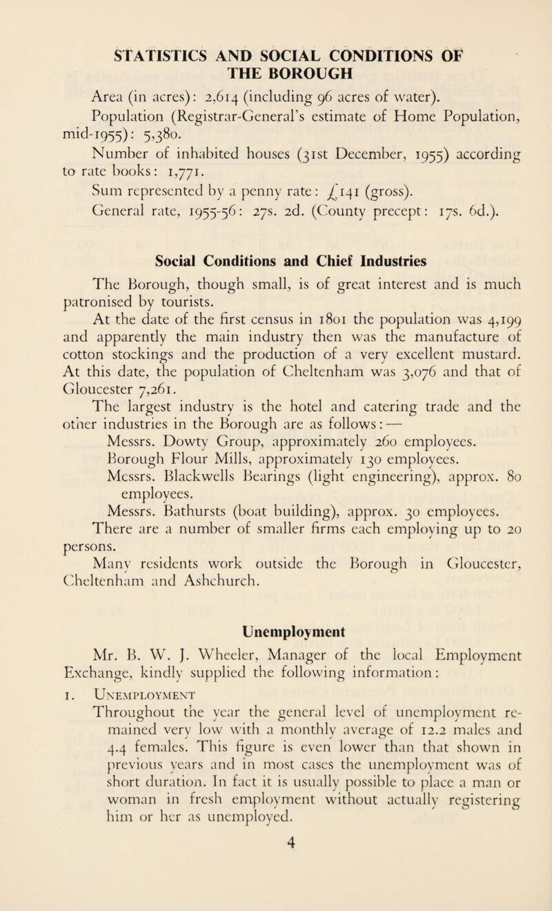 STATISTICS AND SOCIAL CONDITIONS OF THE BOROUGH Area (in acres): 2,614 (including 96 acres of water). Population (Registrar-General's estimate of Home Population, mid-1955): 5,380. Number of inhabited houses (31st December, 1955) according to rate books: 1,771. Sum represented by a penny rate: ^141 (gross). General rate, 1955-56: 27s. 2d. (County precept: 17s. 6d.). Social Conditions and Chief Industries The Borough, though small, is of great interest and is much patronised by tourists. At the date of the first census in 1801 the population was 4,199 and apparently the main industry then was the manufacture of cotton stockings and the production of a very excellent mustard. At this date, the population of Cheltenham was 3,076 and that of Gloucester 7,261. The largest industry is the hotel and catering trade and the other industries in the Borough are as follows: — Messrs. Dowty Group, approximately 260 employees. Borough Flour Mills, approximately 130 employees. Messrs. Blackwells Bearings (light engineering), approx. 80 employees. Messrs. Bathursts (boat building), approx. 30 employees. There are a number of smaller firms each employing up to 20 persons. Many residents work outside the Borough in Gloucester, Cheltenham and Ashchurch. Unemployment Mr. B. W. J. Wheeler, Manager of the local Employment Exchange, kindly supplied the following information : 1. Unemployment Throughout the year the general level of unemployment re¬ mained verv low with a monthlv average of 12.2 males and J _ J O 4.4 females. This figure is even lower than that shown in previous years and in most cases the unemployment was of short duration. In fact it is usually possible to place a man or woman in fresh employment without actually registering him or her as unemployed.