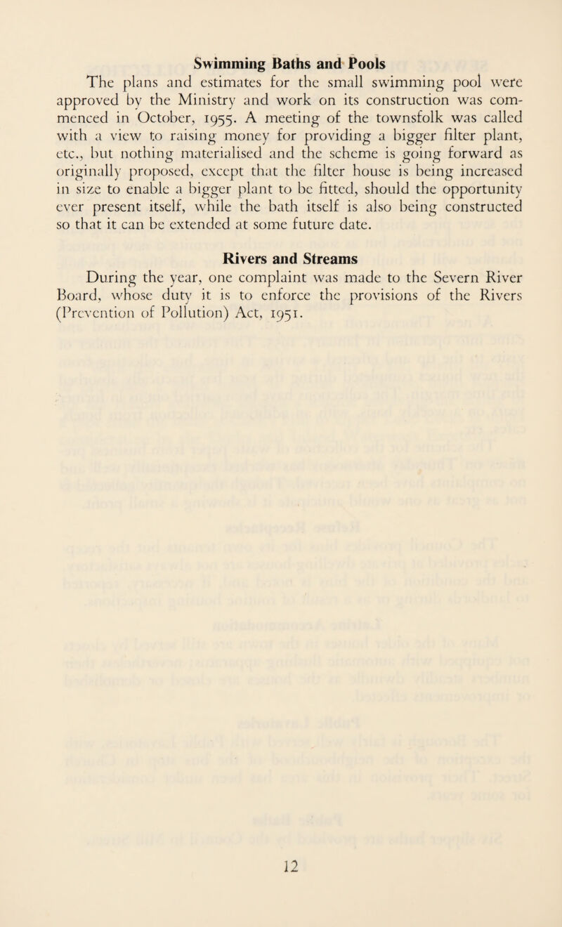 Swimming Baths and Pools The plans and estimates for the small swimming pool were approved by the Ministry and work on its construction was com¬ menced in October, 1955. A meeting of the townsfolk was called with a view to raising money for providing a bigger filter plant, etc., but nothing materialised and the scheme is going forward as originally proposed, except that the filter house is being increased in size to enable a bigger plant to be fitted, should the opportunity ever present itself, while the bath itself is also being constructed so that it can be extended at some future date. Rivers and Streams During the year, one complaint was made to the Severn River Board, whose duty it is to enforce the provisions of the Rivers (Prevention of Pollution) Act, 1951.