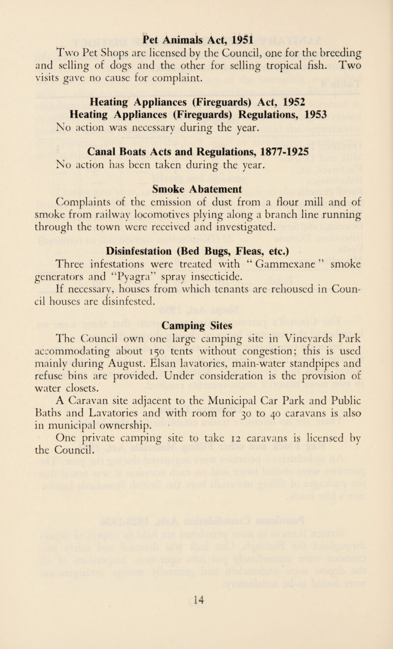 Pet Animals Act, 1951 Two Pet Shops are licensed by the Council, one for the breeding and selling of dogs and the other for selling tropical fish. Two visits gave no cause for complaint. Heating Appliances (Fireguards) Act, 1952 Heating Appliances (Fireguards) Regulations, 1953 No action was necessary during the year. Canal Boats Acts and Regulations, 1877-1925 No action has been taken during; the vear. O J Smoke Abatement Complaints of the emission of dust from a flour mill and of smoke from railway locomotives plying along a branch line running through the town were received and investigated. Disinfestation (Bed Bugs, Fleas, etc.) Three infestations were treated with “ Gammexane smoke generators and “Pyagra” spray insecticide. If necessarv, houses from which tenants are rehoused in Coun- ✓ cil houses are disinfested. Camping Sites The Council own one large camping site in Vineyards Park accommodating about 150 tents without congestion; this is used mainly during August. Elsan lavatories, main-water standpipes and refuse bins are provided. Under consideration is the provision of water closets. A Caravan site adjacent to the Municipal Car Park and Public Baths and Lavatories and with room for 30 to 40 caravans is also in municipal ownership. One private camping site to take 12 caravans is licensed by the Council.