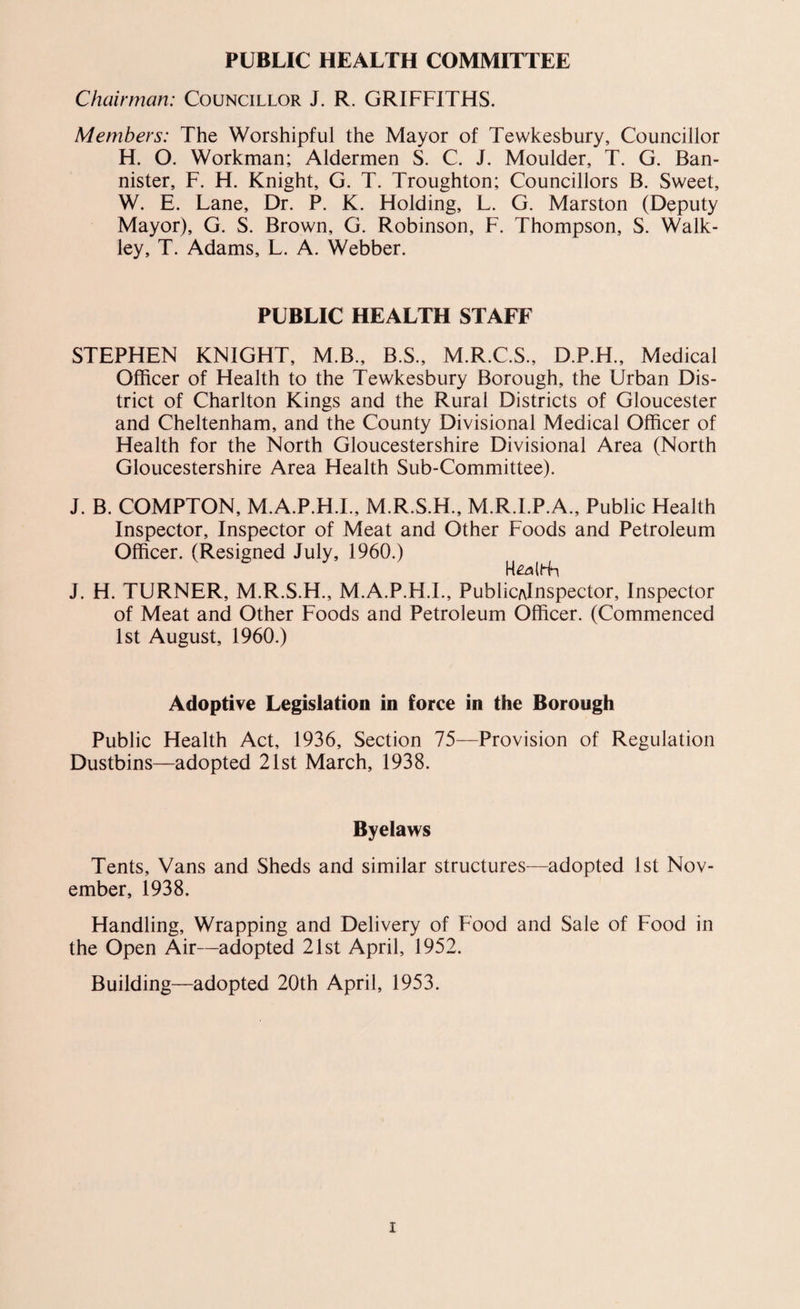 PUBLIC HEALTH COMMITTEE Chairman: Councillor J. R. GRIFFITHS. Members: The Worshipful the Mayor of Tewkesbury, Councillor H. O. Workman; Aldermen S. C. J. Moulder, T. G. Ban¬ nister, F. H. Knight, G. T. Troughton; Councillors B. Sweet, W. E. Lane, Dr. P. K. Holding, L. G. Marston (Deputy Mayor), G. S. Brown, G. Robinson, F. Thompson, S. Walk- ley, T. Adams, L. A. Webber. PUBLIC HEALTH STAFF STEPHEN KNIGHT, M.B., B.S., M.R.C.S., D.P.H., Medical Officer of Health to the Tewkesbury Borough, the Urban Dis¬ trict of Charlton Kings and the Rural Districts of Gloucester and Cheltenham, and the County Divisional Medical Officer of Health for the North Gloucestershire Divisional Area (North Gloucestershire Area Health Sub-Committee). J. B. COMPTON, M.A.P.H.I., M.R.S.H., M.R.I.P.A., Public Health Inspector, Inspector of Meat and Other Foods and Petroleum Officer. (Resigned July, 1960.) J. H. TURNER, M.R.S.H., M.A.P.H.I., PublicAlnspector, Inspector of Meat and Other Foods and Petroleum Officer. (Commenced 1st August, 1960.) Adoptive Legislation in force in the Borough Public Health Act, 1936, Section 75—Provision of Regulation Dustbins—adopted 21st March, 1938. Byelaws Tents, Vans and Sheds and similar structures—adopted 1st Nov¬ ember, 1938. Handling, Wrapping and Delivery of Food and Sale of Food in the Open Air—adopted 21st April, 1952. Building—adopted 20th April, 1953.