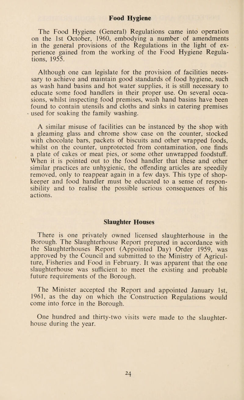 Food Hygiene The Food Hygiene (General) Regulations came into operation on the 1st October, 1960, embodying a number of amendments in the general provisions of the Regulations in the light of ex¬ perience gained from the working of the Food Hygiene Regula¬ tions, 1955. Although one can legislate for the provision of facilities neces¬ sary to achieve and maintain good standards of food hygiene, such as wash hand basins and hot water supplies, it is still necessary to educate some food handlers in their proper use. On several occa¬ sions, whilst inspecting food premises, wash hand basins have been found to contain utensils and cloths and sinks in catering premises * used for soaking the family washing. A similar misuse of facilities can be instanced by the shop with a gleaming glass and chrome show case on the counter, stocked with chocolate bars, packets of biscuits and other wrapped foods, whilst on the counter, unprotected from contamination, one finds a plate of cakes or meat pies, or some other unwrapped foodstuff. When it is pointed out to the food handler that these and other similar practices are unhygienic, the offending articles are speedily removed, only to reappear again in a few days. This type of shop¬ keeper and food handler must be educated to a sense of respon¬ sibility and to realise the possible serious consequences of his actions. Slaughter Houses There is one privately owned licensed slaughterhouse in the Borough. The Slaughterhouse Report prepared in accordance with the Slaughterhouses Report (Appointed Day) Order 1959, was approved by the Council and submitted to the Ministry of Agricul¬ ture, Fisheries and Food in February. It was apparent that the one slaughterhouse was sufficient to meet the existing and probable future requirements of the Borough. The Minister accepted the Report and appointed January 1st, 1961, as the day on which the Construction Regulations would come into force in the Borough. One hundred and thirty-two visits were made to the slaughter¬ house during the year.