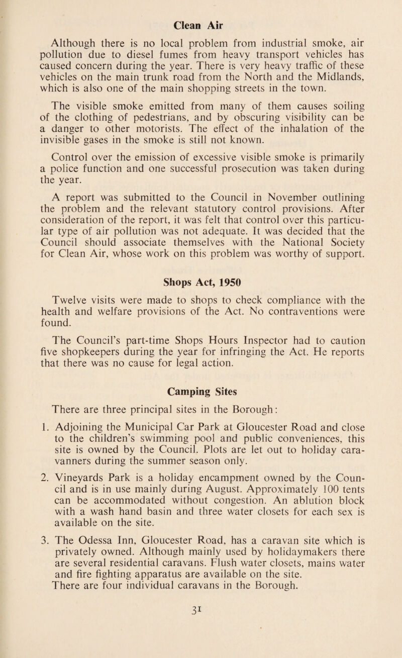 Clean Air Although there is no local problem from industrial smoke, air pollution due to diesel fumes from heavy transport vehicles has caused concern during the year. There is very heavy traffic of these vehicles on the main trunk road from the North and the Midlands, which is also one of the main shopping streets in the town. The visible smoke emitted from many of them causes soiling of the clothing of pedestrians, and by obscuring visibility can be a danger to other motorists. The effect of the inhalation of the invisible gases in the smoke is still not known. Control over the emission of excessive visible smoke is primarily a police function and one successful prosecution was taken during the year. A report was submitted to the Council in November outlining the problem and the relevant statutory control provisions. After consideration of the report, it was felt that control over this particu¬ lar type of air pollution was not adequate. It was decided that the Council should associate themselves with the National Society for Clean Air, whose work on this problem was worthy of support. Shops Act, 1950 Twelve visits were made to shops to check compliance with the health and welfare provisions of the Act. No contraventions were found. The Council’s part-time Shops Hours Inspector had to caution five shopkeepers during the year for infringing the Act. He reports that there was no cause for legal action. Camping Sites There are three principal sites in the Borough: 1. Adjoining the Municipal Car Park at Gloucester Road and close to the children’s swimming pool and public conveniences, this site is owned by the Council. Plots are let out to holiday cara¬ vanners during the summer season only. 2. Vineyards Park is a holiday encampment owned by the Coun¬ cil and is in use mainly during August. Approximately 100 tents can be accommodated without congestion. An ablution block with a wash hand basin and three water closets for each sex is available on the site. 3. The Odessa Inn, Gloucester Road, has a caravan site which is privately owned. Although mainly used by holidaymakers there are several residential caravans. Flush water closets, mains water and fire fighting apparatus are available on the site. There are four individual caravans in the Borough. 3i