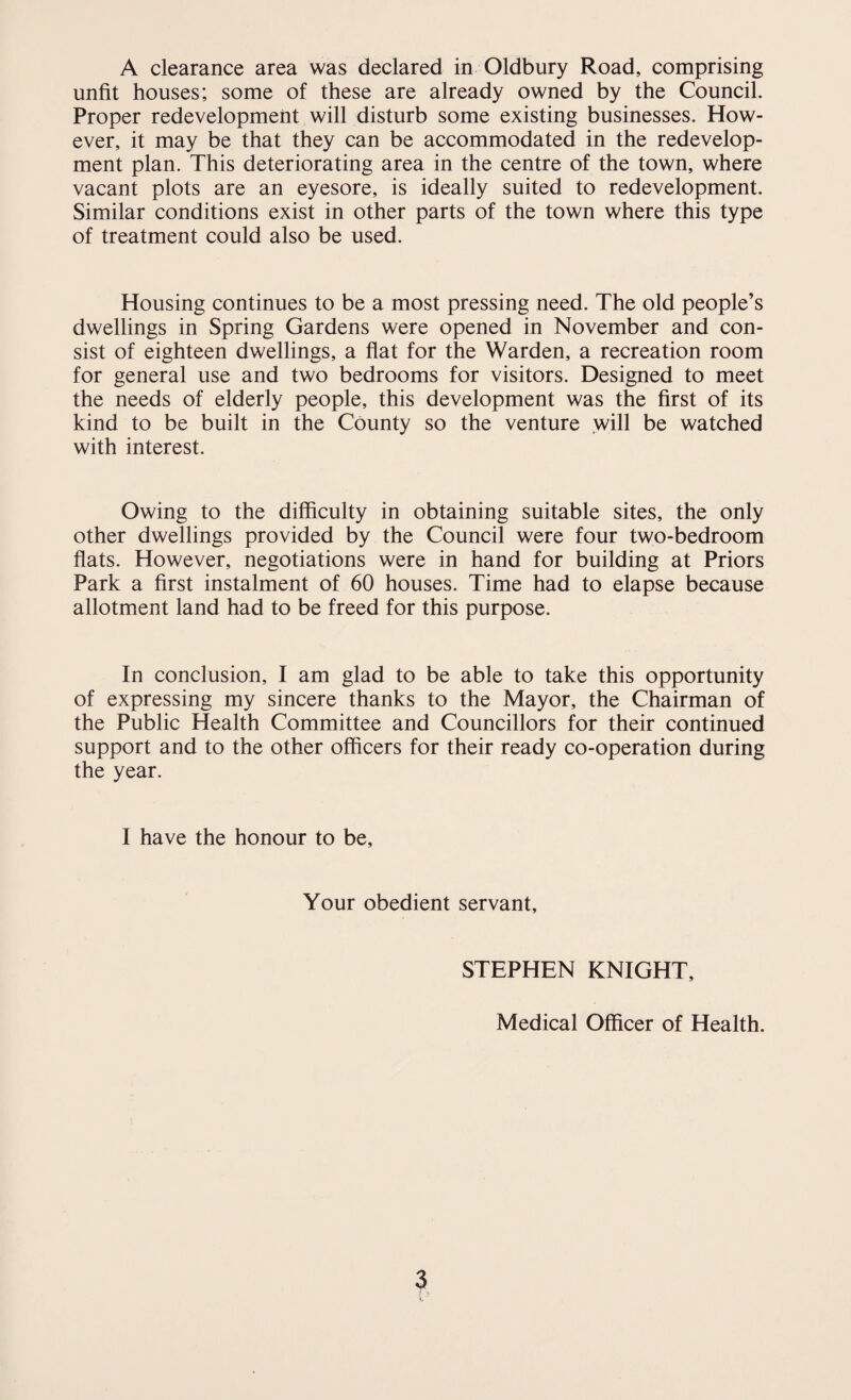 unfit houses; some of these are already owned by the Council. Proper redevelopment will disturb some existing businesses. How¬ ever, it may be that they can be accommodated in the redevelop¬ ment plan. This deteriorating area in the centre of the town, where vacant plots are an eyesore, is ideally suited to redevelopment. Similar conditions exist in other parts of the town where this type of treatment could also be used. Housing continues to be a most pressing need. The old people’s dwellings in Spring Gardens were opened in November and con¬ sist of eighteen dwellings, a flat for the Warden, a recreation room for general use and two bedrooms for visitors. Designed to meet the needs of elderly people, this development was the first of its kind to be built in the County so the venture will be watched with interest. Owing to the difficulty in obtaining suitable sites, the only other dwellings provided by the Council were four two-bedroom flats. However, negotiations were in hand for building at Priors Park a first instalment of 60 houses. Time had to elapse because allotment land had to be freed for this purpose. In conclusion, I am glad to be able to take this opportunity of expressing my sincere thanks to the Mayor, the Chairman of the Public Health Committee and Councillors for their continued support and to the other officers for their ready co-operation during the year. I have the honour to be. Your obedient servant. STEPHEN KNIGHT, Medical Officer of Health. 3